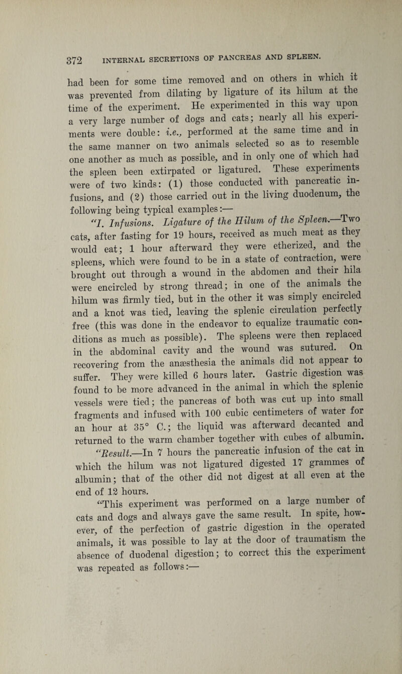 had been for some time removed and on others in which it was prevented from dilating by ligature of its hilum at the time of the experiment. He experimented in this way upon a very large number of dogs and cats ; nearly all his experi¬ ments were double: i.e., performed at the same time and m the same manner on two animals selected so as to resemble one another as much as possible, and in only one of which had the spleen been extirpated or ligatured. These experiments were of two kinds: (1) those conducted with pancreatic in¬ fusions, and (2) those carried out in the living duodenum, the following being typical examples:— “I. Infusions. Ligature of the Hilum of the Spleen.—Two cats, after fasting for 19 hours, received as much meat as they would eat; 1 hour afterward they were etherized, and the spleens, which were found to be in a state of contraction, were brought out through a wound in the abdomen and their hila were encircled by strong thread; in one of the animals the hilum was firmly tied, but in the other it was simply encircled and a knot was tied, leaving the splenic circulation perfectly free (this was done in the endeavor to equalize traumatic con¬ ditions as much as possible). The spleens were then replaced in the abdominal cavity and the wound was sutured. On recovering from the anaesthesia the animals did not appear to suffer. They were killed 6 hours later. Gastric digestion was found to be more advanced in the animal in which the splenic vessels were tied; the pancreas of both was cut up into small fragments and infused with 100 cubic centimeters of wTater for an hour at 35° C.; the liquid was afterward decanted and returned to the warm chamber together with cubes of albumin. “Result.—In 7 hours the pancreatic infusion of the cat in which the hilum was not ligatured digested 17 grammes of albumin; that of the other did not digest at all even at the end of 12 hours. “This experiment was performed on a large number of cats and dogs and always gave the same result. In spite, how¬ ever, of the perfection of gastric digestion in the operated animals, it was possible to lay at the door of traumatism the absence of duodenal digestion; to correct this the experiment was repeated as follows:—