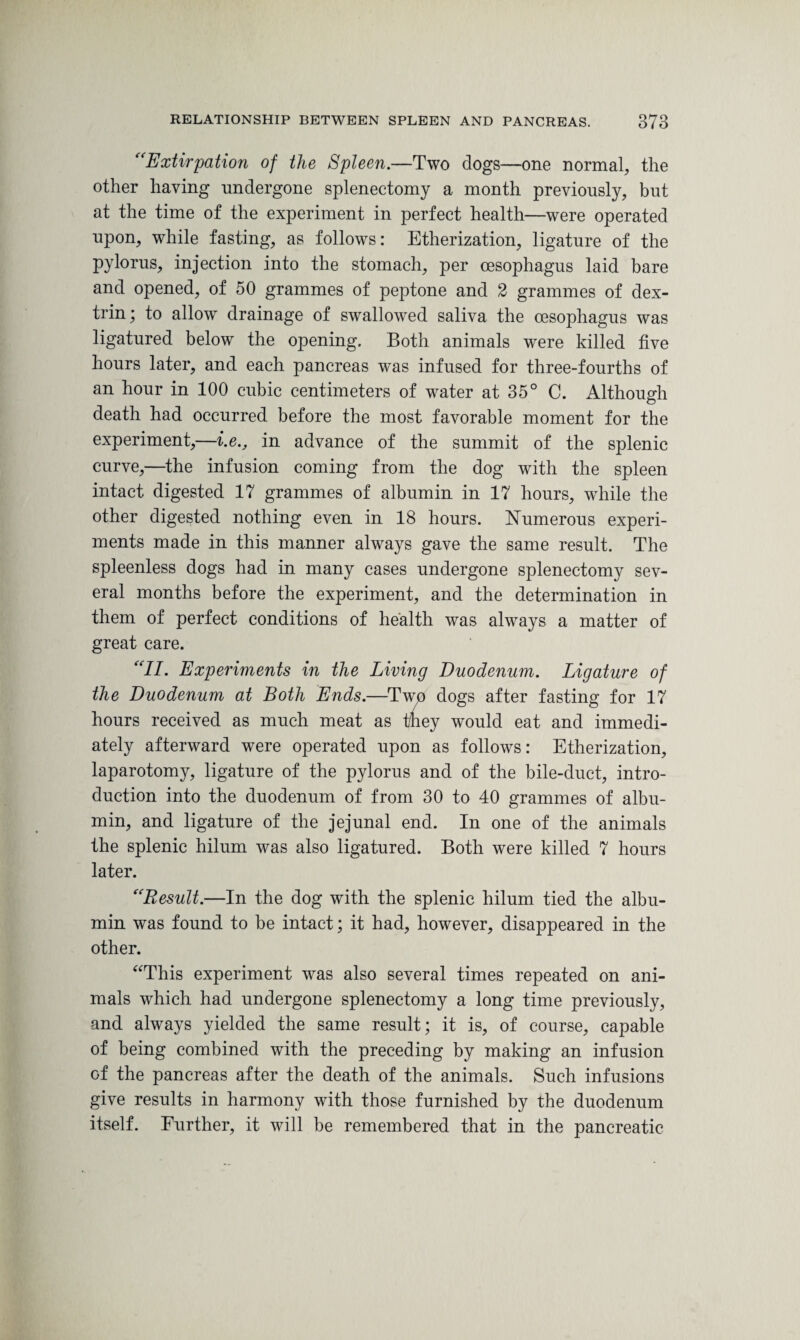 “Extirpation of the Spleen.—Two dogs—one normal, the other having undergone splenectomy a month previously, but at the time of the experiment in perfect health—were operated upon, while fasting, as follows: Etherization, ligature of the pylorus, injection into the stomach, per oesophagus laid bare and opened, of 50 grammes of peptone and 2 grammes of dex¬ trin; to allow drainage of swallowed saliva the oesophagus was ligatured below the opening. Both animals were killed five hours later, and each pancreas was infused for three-fourths of an hour in 100 cubic centimeters of water at 35° C. Although death had occurred before the most favorable moment for the experiment,—i.e., in advance of the summit of the splenic curve,—the infusion coming from the dog with the spleen intact digested 17 grammes of albumin in 17 hours, wrhile the other digested nothing even in 18 hours. Numerous experi¬ ments made in this manner always gave the same result. The spleenless dogs had in many cases undergone splenectomy sev¬ eral months before the experiment, and the determination in them of perfect conditions of health was always a matter of great care. “II. Experiments in the Living Duodenum. Ligature of the Duodenum at Both Ends.—Two dogs after fasting for 17 hours received as much meat as they would eat and immedi¬ ately afterward were operated upon as follows: Etherization, laparotomy, ligature of the pylorus and of the bile-duct, intro¬ duction into the duodenum of from 30 to 40 grammes of albu¬ min, and ligature of the jejunal end. In one of the animals the splenic hilum was also ligatured. Both were killed 7 hours later. “Result.—In the dog with the splenic hilum tied the albu¬ min was found to be intact; it had, however, disappeared in the other. “This experiment was also several times repeated on ani¬ mals which had undergone splenectomy a long time previously, and always yielded the same result; it is, of course, capable of being combined with the preceding by making an infusion of the pancreas after the death of the animals. Such infusions give results in harmony with those furnished by the duodenum itself. Further, it will be remembered that in the pancreatic