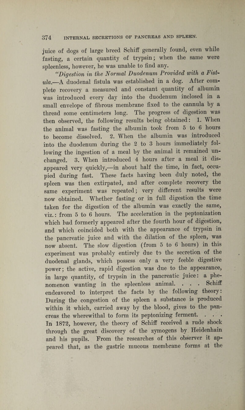 juice of dogs of large breed Schiff generally found, even while fasting, a certain quantity of trypsin; when the same were spleenless, however, he was unable to find any. “Digestion in the Normal Duodenum Provided with a Fist- ula.—A duodenal fistula was established in a dog. After com¬ plete recovery a measured and constant quantity of albumin was introduced every day into the duodenum inclosed in a small envelope of fibrous membrane fixed to the cannula by a thread some centimeters long. The progress of digestion was then observed, the following results being obtained: 1. When the animal was fasting the albumin took from o to 6 hours to become dissolved. 2. When the albumin was introduced into the duodenum during the 2 to 3 hours immediately fol¬ lowing the ingestion of a meal by the animal it remained un¬ changed. 3. When introduced 4 hours after a meal it dis¬ appeared very quickly,—in about half the time, in fact, occu¬ pied during fast. These facts having been duly noted, the spleen was then extirpated, and after complete recovery the same experiment was repeated; very different results were now obtained. Whether fasting or in full digestion the time taken for the digestion of the albumin was exactly the same, viz. : from 5 to 6 hours. The acceleration in the peptonization which had formerly appeared after the fourth hour of digestion, and which coincided both with the appearance of trypsin in the pancreatic juice and with the dilation of the spleen, was now absent. The slow digestion (from 5 to 6 hours) in this experiment was probably entirely due to the secretion of the duodenal glands, which possess only a very feeble digestive power; the active, rapid digestion was due to the appearance, in large quantity, of trypsin in the pancreatic juice: a phe¬ nomenon wanting in the spleenless animal. . . . Schiff endeavored to interpret the facts by the following theory: During the congestion of the spleen a substance is produced within it which, carried away by the blood, gives to the pan¬ creas the wherewithal to form its peptonizing ferment. . . . In 1872, however, the theory of Schiff received a rude shock through the great discovery of the zymogens by Heidenhain and his pupils. From the researches of this observer it ap¬ peared that, as the gastric mucous membrane forms at the