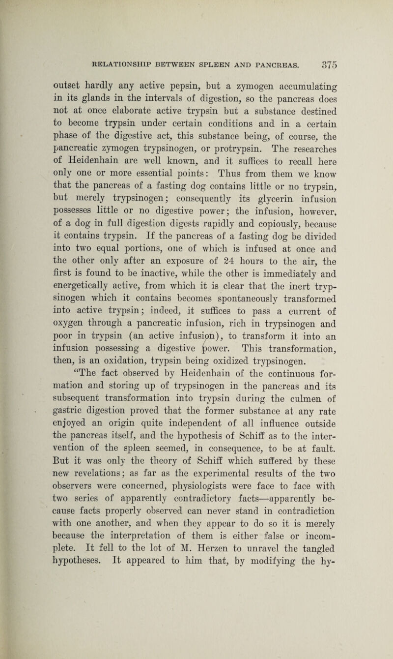 outset hardly any active pepsin, but a zymogen accumulating in its glands in the intervals of digestion, so the pancreas does not at once elaborate active trypsin but a substance destined to become trypsin under certain conditions and in a certain phase of the digestive act, this substance being, of course, the pancreatic zymogen trypsinogen, or protrypsin. The researches of Heidenhain are well known, and it suffices to recall here only one or more essential points: Thus from them we know that the pancreas of a fasting dog contains little or no trypsin, but merely trypsinogen; consequently its glycerin, infusion possesses little or no digestive power; the infusion, however, of a dog in full digestion digests rapidly and copiously, because it contains trypsin. If the pancreas of a fasting dog be divided into two equal portions, one of which is infused at once and the other only after an exposure of 24 hours to the air, the first is found to be inactive, while the other is immediately and energetically active, from which it is clear that the inert tryp¬ sinogen which it contains becomes spontaneously transformed into active trypsin; indeed, it suffices to pass a current of oxygen through a pancreatic infusion, rich in trypsinogen and poor in trypsin (an active infusion), to transform it into an infusion possessing a digestive /power. This transformation, then, is an oxidation, trypsin being oxidized trypsinogen. “The fact observed by Heidenhain of the continuous for¬ mation and storing up of trypsinogen in the pancreas and its subsequent transformation into trypsin during the culmen of gastric digestion proved that the former substance at any rate enjoyed an origin quite independent of all influence outside the pancreas itself, and the hypothesis of Schiff as to the inter¬ vention of the spleen seemed, in consequence, to be at fault. But it was only the theory of Schiff which suffered by these new revelations; as far as the experimental results of the two observers were concerned, physiologists were face to face with two series of apparently contradictory facts—apparently be¬ cause facts properly observed can never stand in contradiction with one another, and when they appear to do so it is merely because the interpretation of them is either false or incom¬ plete. It fell to the lot of M. Herzen to unravel the tangled hypotheses. It appeared to him that, by modifying the hy-