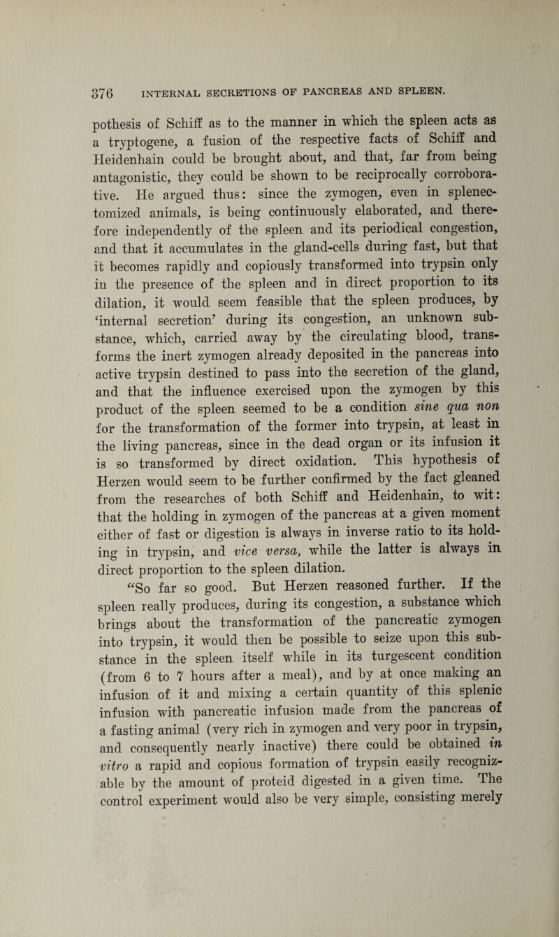 pothesis of Schiff as to the manner in which the spleen acts as a tryptogene, a fusion of the respective facts of Schiff and Heidenhain could be brought about, and that, far from being antagonistic, they could be shown to be reciprocally corrobora¬ tive. He argued thus: since the zymogen, even in splenec- tomized animals, is being continuously elaborated, and there¬ fore independently of the spleen and its periodical congestion, and that it accumulates in the gland-cells during fast, but that it becomes rapidly and copiously transformed into trypsin only in the presence of the spleen and in direct proportion to its dilation, it would seem feasible that the spleen produces, by internal secretion’ during its congestion, an unknown sub¬ stance, which, carried away by the circulating blood, trans¬ forms the inert zymogen already deposited in the pancreas into active trypsin destined to pass into the secretion of the gland, and that the influence exercised upon the zymogen by this product of the spleen seemed to be a condition sine qua non for the transformation of the former into trypsin, at least in the living pancreas, since in the dead organ or its infusion it is so transformed by direct oxidation. This hypothesis of Herzen would seem to be further confirmed by the fact gleaned from the researches of both Schiff and Heidenhain, to wit. that the holding in zymogen of the pancreas at a given moment either of fast or digestion is always in inverse ratio to its hold¬ ing in trypsin, and vice versa, while the latter is always in direct proportion to the spleen dilation. “So far so good. But Herzen reasoned further. If the spleen really produces, during its congestion, a substance which brings about the transformation of the pancreatic zymogen into trypsin, it would then be possible to seize upon this sub¬ stance in the spleen itself while in its turgescent condition (from 6 to 7 hours after a meal), and by at once making an infusion of it and mixing a certain quantity of this splenic infusion with pancreatic infusion made from the panel eas of a fasting animal (very rich in zymogen and very poor in trypsin, and consequently nearly inactive) there could be obtained in vitro a rapid and copious formation of trypsin easily recogniz¬ able by the amount of proteid digested in a given time. The control experiment would also be very simple, consisting merely