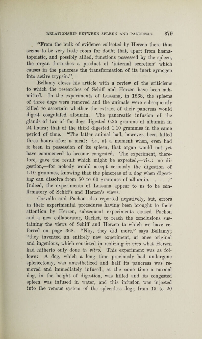 “From the bulk of evidence collected by Herzen there thus seems to be very little room for doubt that, apart from haema¬ topoietic, and possibly allied, functions possessed by the spleen, the organ furnishes a product of ‘internal secretion’ which causes in the pancreas the transformation of its inert zymogen into active trypsin.” Bellamy closes his article with a review of the criticisms to which the researches of Schiff and Herzen have been sub¬ mitted. In the experiments of Lussana, in 1868, the spleens of three dogs were removed and the animals were subsequently killed to ascertain whether the extract of their pancreas would digest coagulated albumin. The pancreatic infusion of the glands of two of the dogs digested 0.25 gramme of albumin in 24 hours; that of the third digested 1.10 grammes in the same period of time. “The latter animal had, however, been killed three hours after a meal: i.e., at a moment when, even had it been in possession of its spleen, that organ would not yet have commenced to become congested. The experiment, there¬ fore, gave the result which might be expected,—viz.: no di¬ gestion,—for nobody would accept seriously the digestion of 1.10 grammes, knowing that the pancreas of a dog when digest¬ ing can dissolve from 50 to 60 grammes of albumin. . . .” Indeed, the experiments of Lussana appear to us to be con¬ firmatory of Schiff’s and Herzen’s views. Carvallo and Pachon also reported negatively, but, errors in their experimental procedures having been brought to their attention by Herzen, subsequent experiments caused Pachon and a new collaborator, Gachet, to reach the conclusions sus¬ taining the views of Schiff and Herzen to which we have re¬ ferred on page 368. “Hay, they did more,” says Bellamy; “they invented an entirely new experiment, at once original and ingenious, which consisted in realizing in vivo what Herzen had hitherto only done in vitro. This experiment was as fol¬ lows: A dog, which a long time previously had undergone splenectomy, was anaesthetized and half its pancreas was re¬ moved and immediately infused; at the same time a normal dog, in the height of digestion, was killed and its congested spleen was infused in water, and this infusion was injected into the venous system of the spleenless dog; from 15 to 20