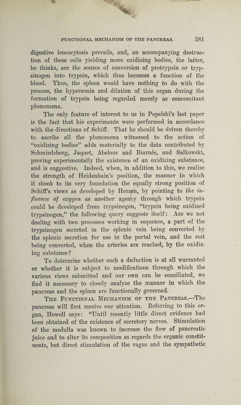 digestive leucocytosis prevails, and, an accompanying destruc¬ tion of these cells yielding more oxidizing bodies, the latter, he thinks, are the source of conversion of protrypsin or tryp- sinogen into trypsin, which thus becomes a function of the blood. Thus, the spleen would have nothing to do with the process, the hyperaemia and dilation of this organ during the formation of trypsin being regarded merely as concomitant phenomena. The only feature of interest to us in Popelski’s last paper is the fact that his experiments were performed in accordance with the directions of Schiff. That he should be driven thereby to ascribe all the phenomena witnessed to the action of “oxidizing bodies” adds materially to the data contributed by Schmiedeberg, Jaquet, Abelous and Biarnes, and Salkowski, proving experimentally the existence of an oxidizing substance, and is suggestive. Indeed, when, in addition to this, we realize the strength of Heidenhain’s position, the manner in which it shook to its very foundation the equally strong position of SchifFs views as developed by Herzen, by pointing to the in¬ fluence of oxygen as another agency through which trypsin could be developed from trypsinogen, “trypsin being oxidized trypsinogen,” the following query suggests itself: Are we not dealing with two processes working in sequence, a part of the trypsinogen secreted in the splenic vein being converted by the splenic secretion for use in the portal vein, and the rest being converted, when the arteries are reached, by the oxidiz¬ ing substance? To determine whether such a deduction is at all warranted or whether it is subject to modifications through which the various views submitted and our own can be conciliated, we find it necessary to closely analyze the manner in which the pancreas and the spleen are functionally governed. The Functional Mechanism of the Pancreas.—The pancreas will first receive our attention. Eeferring to this or¬ gan, Howell says: “Until recently little direct evidence had been obtained of the existence of secretory nerves. Stimulation of the medulla was known to increase the flow of pancreatic juice and to alter its composition as regards the organic constit¬ uents, but direct stimulation of the vagus and the sympathetic