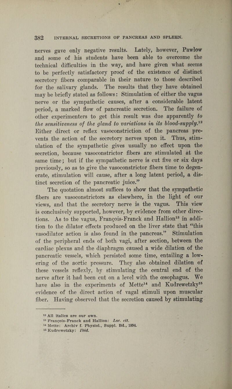 nerves gave only negative results. Lately, however, Pawlow and some of his students have been able to overcome the technical difficulties in the way, and have given what seems to be perfectly satisfactory proof of the existence of distinct secretory fibers comparable in their nature to those described for the salivary glands. The results that they have obtained may be briefly stated as follows: Stimulation of either the vagus nerve or the sympathetic causes, after a considerable latent period, a marked flow of pancreatic secretion. The failure of other experimenters to get this result was due apparently to the sensitiveness of the gland to variations in its blood-supply.12 Either direct or reflex vasoconstriction of the pancreas pre¬ vents the action of the secretory nerves upon it. Thus, stim¬ ulation of the sympathetic gives usually no effect upon the secretion, because vasoconstrictor fibers are stimulated at the same time; but if the sympathetic nerve is cut five or six days previously, so as to give the vasoconstrictor fibers time to degen¬ erate, stimulation will cause, after a long latent period, a dis¬ tinct secretion of the pancreatic juice.” The quotation almost suffices to show that the sympathetic fibers are vasoconstrictors as elsewhere, in the light of our views, and that the secretory nerve is the vagus. This view is conclusively supported, however, by evidence from other direc¬ tions. As to the vagus, Frangois-Franck and Hallion13 in addi¬ tion to the dilator effects produced on the liver state that “this vasodilator action is also found in the pancreas.” Stimulation of the peripheral ends of both vagi, after section, between the cardiac plexus and the diaphragm caused a wide dilation of the pancreatic vessels, which persisted some time, entailing a low¬ ering of the aortic pressure. They also obtained dilation of these vessels reflexly, by stimulating the central end of the nerve after it had been cut on a level with the oesophagus. We have also in the experiments of Mette14 and Kudrewetzky15 evidence of the direct action of vagal stimuli upon muscular fiber. Having observed that the secretion caused by stimulating 12 All italics are our own. 13 Frangois-Franck and Hallion: Loc. cit. 14 Mette: Archiv f. Physiol., Suppl. Bd., 1894. 15 Kudrewetzky: Ibid.
