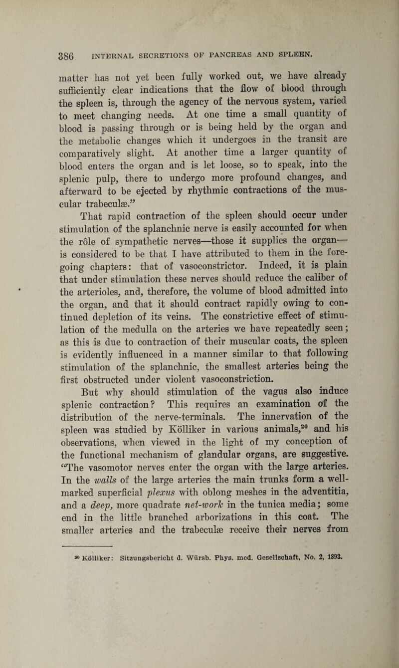 matter has not yet been fully worked out, we have already sufficiently clear indications that the flow of blood through the spleen is, through the agency of the nervous system, varied to meet changing needs. At one time a small quantity of blood is passing through or is being held by the organ and the metabolic changes which it undergoes in the transit are comparatively slight. At another time a larger quantity of blood enters the organ and is let loose, so to speak, into the splenic pulp, there to undergo more profound changes, and afterward to be ejected by rhythmic contractions of the mus¬ cular trabeculae.” That rapid contraction of the spleen should occur under stimulation of the splanchnic nerve is easily accounted for when the role of sympathetic nerves—those it supplies the organ— is considered to be that I have attributed to them in the fore¬ going chapters: that of vasoconstrictor. Indeed, it is plain that under stimulation these nerves should reduce the caliber of the arterioles, and, therefore, the volume of blood admitted into the organ, and that it should contract rapidly owing to con¬ tinued depletion of its veins. The constrictive effect of stimu¬ lation of the medulla on the arteries we have repeatedly seen; as this is due to contraction of their muscular coats, the spleen is evidently influenced in a manner similar to that following stimulation of the splanchnic, the smallest arteries being the first obstructed under violent vasoconstriction. But why should stimulation of the vagus also induce splenic contraction ? This requires an examination of the distribution of the nerve-terminals. The innervation of the spleen was studied by Kolliker in various animals,20 and his observations, when viewed in the light of my conception of the functional mechanism of glandular organs, are suggestive. “The vasomotor nerves enter the organ with the large arteries. In the walls of the large arteries the main trunks form a well- marked superficial plexus with oblong meshes in the adventitia, and a deep, more quadrate net-worlc in the tunica media; some end in the little branched arborizations in this coat. The smaller arteries and the trabeculae receive their nerves from Kolliker: Sitzungsbericht d. Wursb. Phys. med. Gesellschaft, No. 2, 1893.