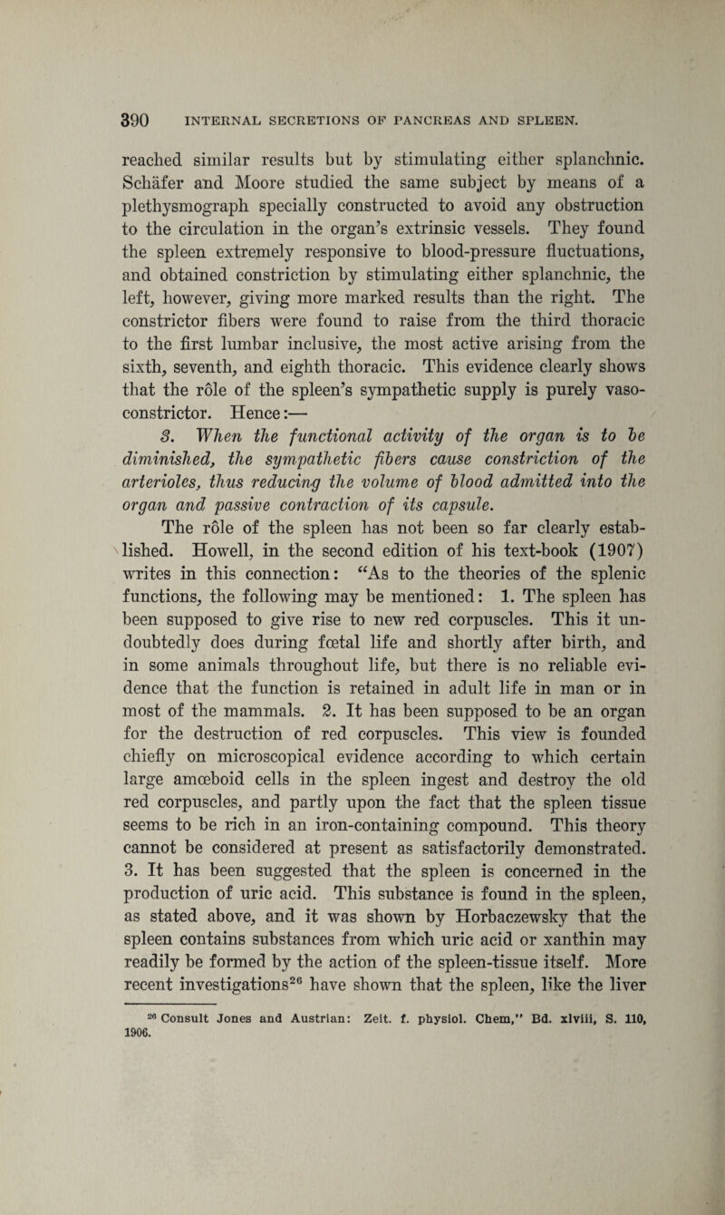 reached similar results but by stimulating either splanchnic. Schafer and Moore studied the same subject by means of a plethysmograph specially constructed to avoid any obstruction to the circulation in the organ’s extrinsic vessels. They found the spleen extremely responsive to blood-pressure fluctuations, and obtained constriction by stimulating either splanchnic, the left, however, giving more marked results than the right. The constrictor fibers were found to raise from the third thoracic to the first lumbar inclusive, the most active arising from the sixth, seventh, and eighth thoracic. This evidence clearly shows that the role of the spleen’s sympathetic supply is purely vaso¬ constrictor. Hence:— S. When the functional activity of the organ is to be diminished, the sympathetic fibers cause constriction of the arterioles, thus reducing the volume of blood admitted into the organ and passive contraction of its capsule. The role of the spleen has not been so far clearly estab¬ lished. Howell, in the second edition of his text-book (1907) writes in this connection: “As to the theories of the splenic functions, the following may be mentioned: 1. The spleen has been supposed to give rise to new red corpuscles. This it un¬ doubtedly does during foetal life and shortly after birth, and in some animals throughout life, but there is no reliable evi¬ dence that the function is retained in adult life in man or in most of the mammals. 2. It has been supposed to be an organ for the destruction of red corpuscles. This view is founded chiefly on microscopical evidence according to which certain large amoeboid cells in the spleen ingest and destroy the old red corpuscles, and partly upon the fact that the spleen tissue seems to be rich in an iron-containing compound. This theory cannot be considered at present as satisfactorily demonstrated. 3. It has been suggested that the spleen is concerned in the production of uric acid. This substance is found in the spleen, as stated above, and it was shown by Horbaczewsky that the spleen contains substances from which uric acid or xanthin may readily be formed by the action of the spleen-tissue itself. More recent investigations26 have shown that the spleen, like the liver 26 Consult Jones and Austrian: Zeit. f. physiol. Chem,” Bd. xlviii, S. 110, 1906.
