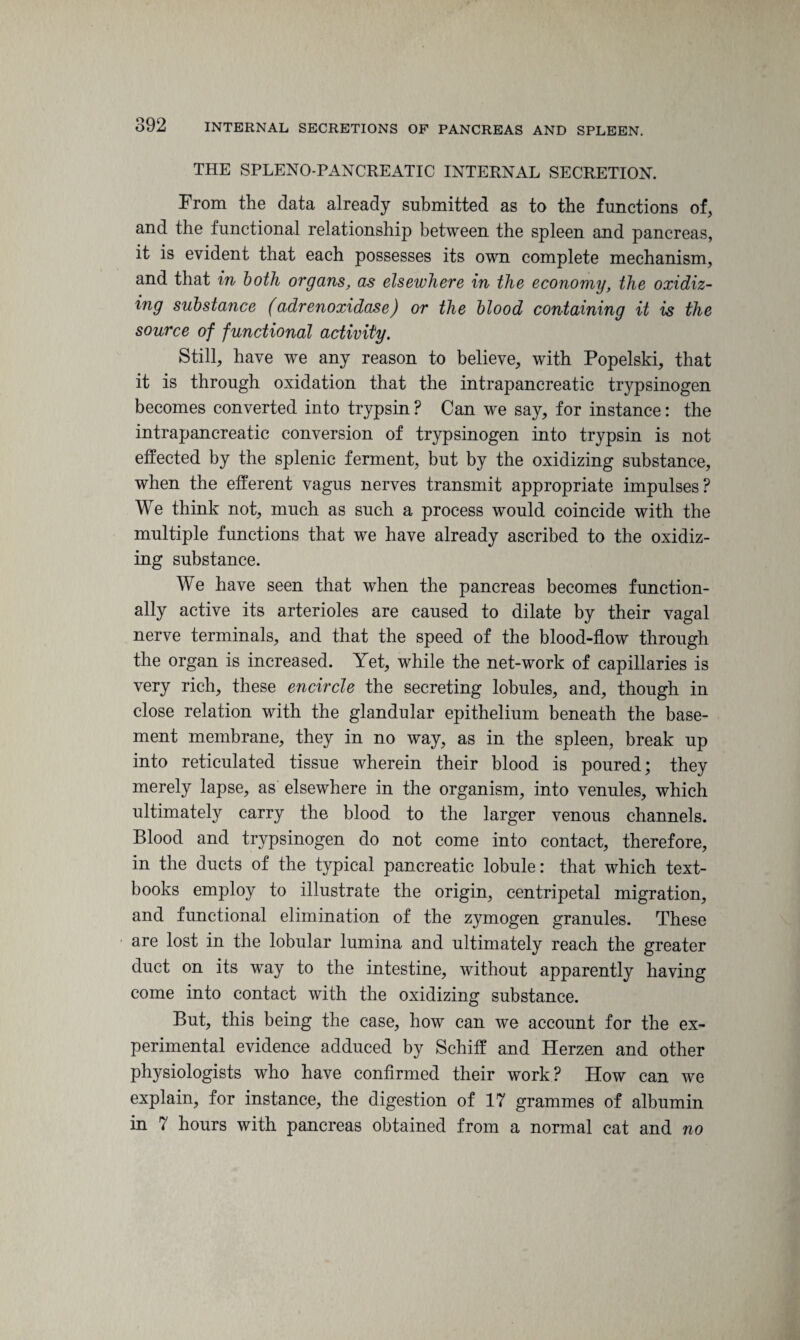 THE SPLENO-PANCREATIC INTERNAL SECRETION. From the data already submitted as to the functions of, and the functional relationship between the spleen and pancreas, it is evident that each possesses its own complete mechanism, and that in both organs, as elsewhere in the economy, the oxidiz¬ ing substance (adrenoxidase) or the blood containing it is the source of functional activity. Still, have we any reason to believe, with Popelski, that it is through oxidation that the intrapancreatic trypsinogen becomes converted into trypsin ? Can we say, for instance: the intrapancreatic conversion of trypsinogen into trypsin is not effected by the splenic ferment, but by the oxidizing substance, when the efferent vagus nerves transmit appropriate impulses? We think not, much as such a process would coincide with the multiple functions that we have already ascribed to the oxidiz¬ ing substance. We have seen that when the pancreas becomes function¬ ally active its arterioles are caused to dilate by their vagal nerve terminals, and that the speed of the blood-flow through the organ is increased. Yet, while the net-work of capillaries is very rich, these encircle the secreting lobules, and, though in close relation with the glandular epithelium beneath the base¬ ment membrane, they in no way, as in the spleen, break up into reticulated tissue wherein their blood is poured; they merely lapse, as elsewhere in the organism, into venules, which ultimately carry the blood to the larger venous channels. Blood and trypsinogen do not come into contact, therefore, in the ducts of the typical pancreatic lobule: that which text¬ books employ to illustrate the origin, centripetal migration, and functional elimination of the zymogen granules. These are lost in the lobular lumina and ultimately reach the greater duct on its way to the intestine, without apparently having come into contact with the oxidizing substance. But, this being the case, how can we account for the ex¬ perimental evidence adduced by Schiff and Herzen and other physiologists who have confirmed their work? How can we explain, for instance, the digestion of 17 grammes of albumin in 7 hours with pancreas obtained from a normal cat and no