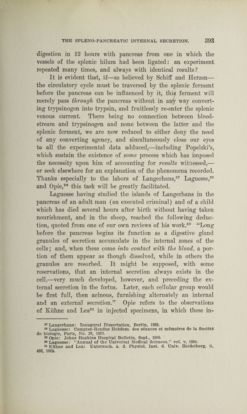 digestion in 12 hours with pancreas from one in which the vessels of the splenic hilum had been ligated: an experiment repeated many times, and always with identical results? It is evident that, if—as believed by Schiff and Herzen— the circulatory cycle must be traversed by the splenic ferment before the pancreas can be influenced by it, this ferment will merely pass through the pancreas without in any way convert¬ ing trypsinogen into trypsin, and fruitlessly re-enter the splenic venous current. There being no connection between blood¬ stream and trypsinogen and none between the latter and the splenic ferment, we are now reduced to either deny the need of any converting agency, and simultaneously close our eyes to all the experimental data adduced,—including Popelski’s, which sustain the existence of some process which has imposed the necessity upon him of accounting for results witnessed,— or seek elsewhere for an explanation of the phenomena recorded. Thanks especially to the labors of Langerhans,27 Laguesse,28 and Opie,29 this task will be greatly facilitated. Laguesse having studied the islands of Langerhans in the pancreas of an adult man (an executed criminal) and of a child which has died several hours after birth without having taken nourishment, and in the sheep, reached the following deduc¬ tion, quoted from one of our own reviews of his work.30 “Long before the pancreas begins its function as a digestive gland granules of secretion accumulate in the internal zones of the cells; and, when these come into contact with the blood, a por¬ tion of them appear as though dissolved, while in others the granules are resorbed. It might be supposed, with some reservations, that an internal secretion always exists in the cell,—very much developed, however, and preceding the ex¬ ternal secretion in the foetus. Later, each cellular group would be first full, then acinous, furnishing alternately an internal and an external secretion.” Opie refers to the observations of Iviihne and Lea31 in injected specimens, in which these in- 27 Langerhans: Inaugural Dissertation, Berlin, 1869. 28 Laguesse: Comptes-Rendus Hebdom. des seances et memoires de la Societe de biologie, Paris, No. 28, 1893. 29 Opie: Johns Hopkins Hospital Bulletin, Sept., 1900. Laguesse: “Annual of the Universal Medical Sciences,” vol. v, 1894. 31 Kiihne and Lea: Untersuch. a. d. Physiol. Inst. d. Univ. Heidelberg, ii, 488, 1882.