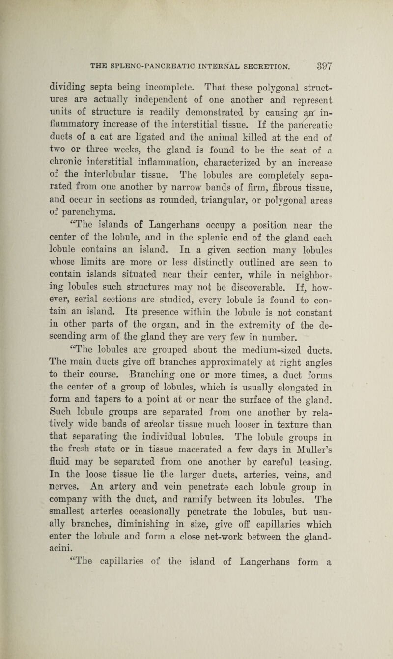 dividing septa being incomplete. That these polygonal struct¬ ures are actually independent of one another and represent units of structure is readily demonstrated by causing air in¬ flammatory increase of the interstitial tissue. If the pancreatic ducts of a cat are ligated and the animal killed at the end of two or three weeks, the gland is found to be the seat of a chronic interstitial inflammation, characterized by an increase of the interlobular tissue. The lobules are completely sepa¬ rated from one another by narrow bands of firm, fibrous tissue, and occur in sections as rounded, triangular, or polygonal areas of parenchyma. “The islands of Langerhans occupy a position near the center of the lobule, and in the splenic end of the gland each lobule contains an island. In a given section many lobules whose limits are more or less distinctly outlined are seen to contain islands situated near their center, while in neighbor¬ ing lobules such structures may not be discoverable. If, how¬ ever, serial sections are studied, every lobule is found to con¬ tain an island. Its presence within the lobule is not constant in other parts of the organ, and in the extremity of the de¬ scending arm of the gland they are very few in number. “The lobules are grouped about the medium-sized ducts. The main ducts give off branches approximately at right angles to their course. Branching one or more times, a duct forms the center of a group of lobules, which is usually elongated in form and tapers to a point at or near the surface of the gland. Such lobule groups are separated from one another by rela¬ tively wide bands of areolar tissue much looser in texture than that separating the individual lobules. The lobule groups in the fresh state or in tissue macerated a few days in Muller’s fluid may be separated from one another by careful teasing. In the loose tissue lie the larger ducts, arteries, veins, and nerves. An artery and vein penetrate each lobule group in company with the duct, and ramify between its lobules. The smallest arteries occasionally penetrate the lobules, but usu¬ ally branches, diminishing in size, give off capillaries which enter the lobule and form a close net-work between the gland- acini. “The capillaries of the island of Langerhans form a