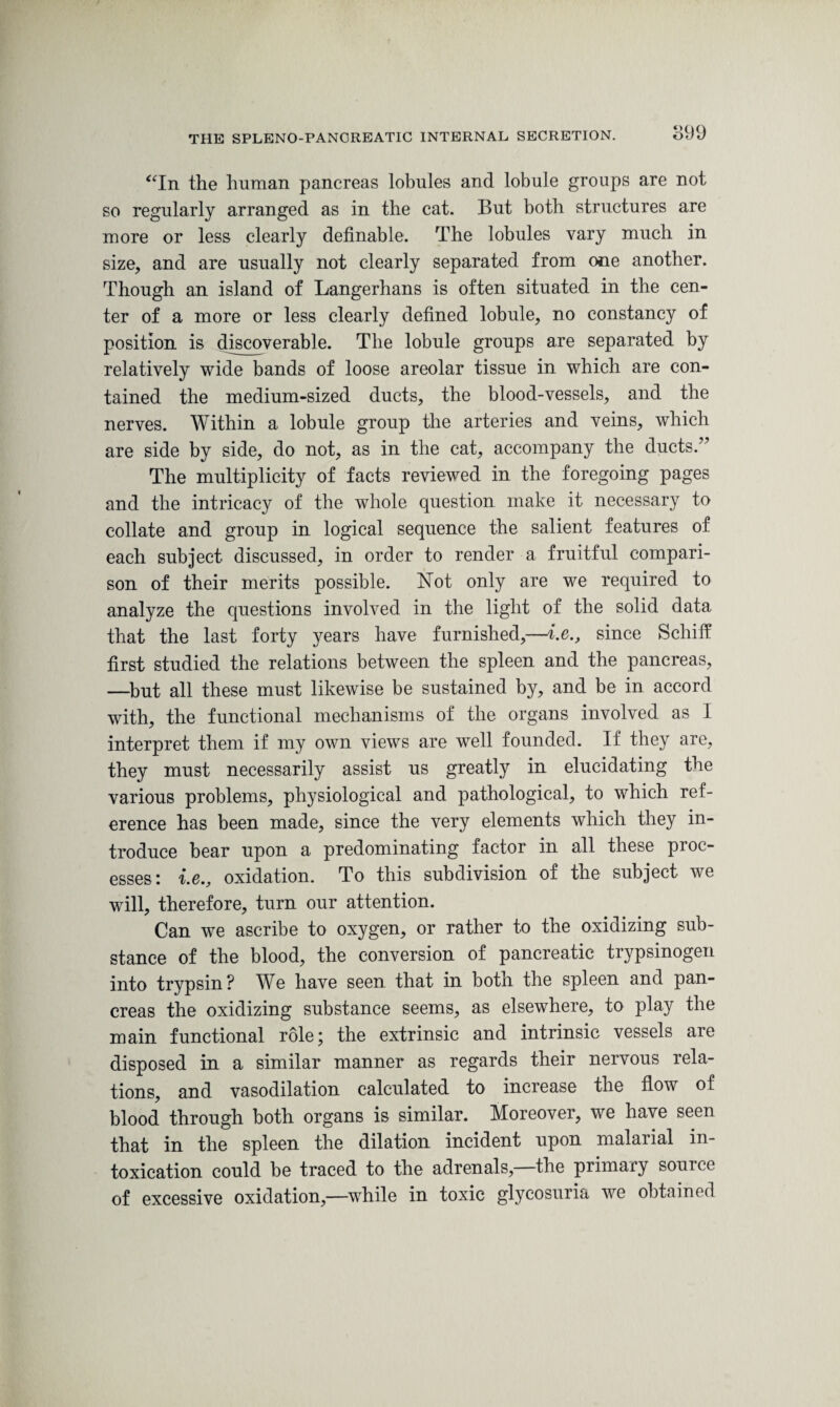 899 “In the human pancreas lobules and lobule groups are not so regularly arranged as in the cat. But both structures are more or less clearly definable. The lobules vary much in size, and are usually not clearly separated from one another. Though an island of Langerhans is often situated in the cen¬ ter of a more or less clearly defined lobule, no constancy of position is discoverable. The lobule groups are separated by relatively wide bands of loose areolar tissue in which are con¬ tained the medium-sized ducts, the blood-vessels, and the nerves. Within a lobule group the arteries and veins, which are side by side, do not, as in the cat, accompany the ducts.” The multiplicity of facts reviewed in the foregoing pages and the intricacy of the whole question make it necessary to collate and group in logical sequence the salient features of each subject discussed, in order to render a fruitful compari¬ son of their merits possible. Not only are we required to analyze the questions involved in the light of the solid data that the last forty years have furnished,—i.e., since Schiff first studied the relations between the spleen and the pancreas, —but all these must likewise be sustained by, and be in accord with, the functional mechanisms of the organs involved as I interpret them if my own views are well founded. If they are, they must necessarily assist us greatly in elucidating the various problems, physiological and pathological, to which ref¬ erence has been made, since the very elements which they in¬ troduce bear upon a predominating factor in all these pioc- esses: i.e., oxidation. To this subdivision of the subject we will, therefore, turn our attention. Can we ascribe to oxygen, or rather to the oxidizing sub¬ stance of the blood, the conversion of pancreatic trypsinogen into trypsin? We have seen that in both the spleen and pan¬ creas the oxidizing substance seems, as elsewhere, to play the main functional role; the extrinsic and intrinsic vessels are disposed in a similar manner as regards their nervous rela¬ tions, and vasodilation calculated to increase the flow of blood through both organs is similar. Moreover, we have seen that in the spleen the dilation incident upon malarial in¬ toxication could be traced to the adrenals, the primary source of excessive oxidation,—while in toxic glycosuria we obtained