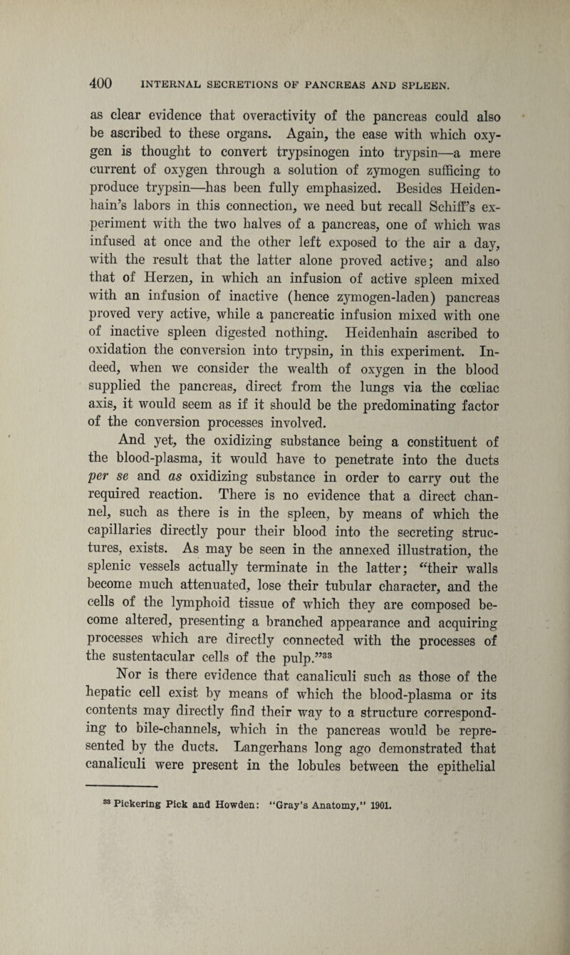 as clear evidence that overactivity of the pancreas could also be ascribed to these organs. Again, the ease with which oxy¬ gen is thought to convert trypsinogen into trypsin—a mere current of oxygen through a solution of zymogen sufficing to produce trypsin—has been fully emphasized. Besides Heiden- hain’s labors in this connection, we need but recall SchifFs ex¬ periment with the two halves of a pancreas, one of which was infused at once and the other left exposed to the air a day, with the result that the latter alone proved active; and also that of Herzen, in which an infusion of active spleen mixed with an infusion of inactive (hence z}unogen-laden) pancreas proved very active, while a pancreatic infusion mixed with one of inactive spleen digested nothing. Heidenhain ascribed to oxidation the conversion into trypsin, in this experiment. In¬ deed, when we consider the wealth of oxygen in the blood supplied the pancreas, direct from the lungs via the cceliac axis, it would seem as if it should be the predominating factor of the conversion processes involved. And yet, the oxidizing substance being a constituent of the blood-plasma, it would have to penetrate into the ducts per se and as oxidizing substance in order to carry out the required reaction. There is no evidence that a direct chan¬ nel, such as there is in the spleen, by means of which the capillaries directly pour their blood into the secreting struc¬ tures, exists. As may be seen in the annexed illustration, the splenic vessels actually terminate in the latter; “their walls become much attenuated, lose their tubular character, and the cells of the lymphoid tissue of which they are composed be¬ come altered, presenting a branched appearance and acquiring processes which are directly connected with the processes of the sustentacular cells of the pulp.”33 Nor is there evidence that canaliculi such as those of the hepatic cell exist by means of which the blood-plasma or its contents may directly find their way to a structure correspond¬ ing to bile-channels, which in the pancreas would be repre¬ sented by the ducts. Langerhans long ago demonstrated that canaliculi were present in the lobules between the epithelial 33 Pickering Pick and Howden: “Gray’s Anatomy,” 1901.