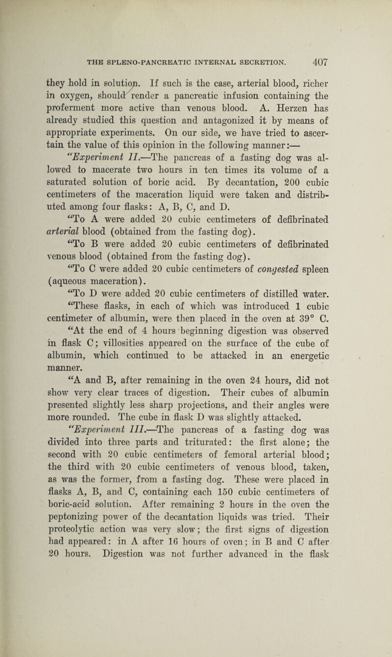 they hold in solution. If such is the case, arterial blood, richer in oxygen, should render a pancreatic infusion containing the proferment more active than venous blood. A. Herzen has already studied this question and antagonized it by means of appropriate experiments. On our side, we have tried to ascer¬ tain the value of this opinion in the following manner:— “Experiment II.—The pancreas of a fasting dog was al¬ lowed to macerate two hours in ten times its volume of a saturated solution of boric acid. By decantation, 200 cubic centimeters of the maceration liquid were taken and distrib¬ uted among four flasks: A, B, C, and D. “To A were added 20 cubic centimeters of defibrinated arterial blood (obtained from the fasting dog). “To B were added 20 cubic centimeters of defibrinated venous blood (obtained from the fasting dog). “To C were added 20 cubic centimeters of congested spleen (aqueous maceration). “To D were added 20 cubic centimeters of distilled water. “These flasks, in each of which was introduced 1 cubic centimeter of albumin, were then placed in the oven at 39° C. “At the end of 4 hours beginning digestion was observed in flask C; villosities appeared on the surface of the cube of albumin, which continued to be attacked in an energetic manner. “A and B, after remaining in the oven 24 hours, did not show very clear traces of digestion. Their cubes of albumin presented slightly less sharp projections, and their angles were more rounded. The cube in flask D was slightly attacked. “Experiment III.—The pancreas of a fasting dog was divided into three parts and triturated: the first alone; the second with 20 cubic centimeters of femoral arterial blood; the third with 20 cubic centimeters of venous blood, taken, as was the former, from a fasting dog. These were placed in flasks A, B, and C, containing each 150 cubic centimeters of boric-acid solution. After remaining 2 hours in the oven the peptonizing power of the decantation liquids was tried. Their proteolytic action was very slow; the first signs of digestion had appeared: in A after 16 hours of oven; in B and C after 20 hours. Digestion was not further advanced in the flask