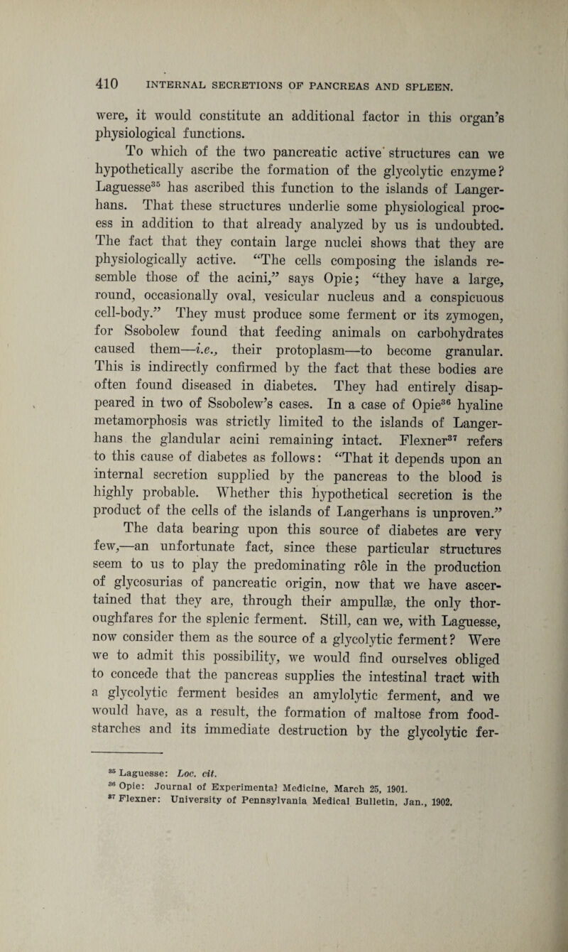were, it would constitute an additional factor in this organ’s physiological functions. To which of the two pancreatic active' structures can we hypothetically ascribe the formation of the glycolytic enzyme? Laguesse35 has ascribed this function to the islands of Langer- hans. That these structures underlie some physiological proc¬ ess in addition to that already analyzed by us is undoubted. The fact that they contain large nuclei shows that they are physiologically active. “The cells composing the islands re¬ semble those of the acini,” says Opie; “they have a large, round, occasionally oval, vesicular nucleus and a conspicuous cell-body.” They must produce some ferment or its zymogen, for Ssobolew found that feeding animals on carbohydrates caused them—i.e., their protoplasm—to become granular. This is indirectly confirmed by the fact that these bodies are often found diseased in diabetes. They had entirely disap¬ peared in two of Ssobolew’s cases. In a case of Opie36 hyaline metamorphosis was strictly limited to the islands of Langer- hans the glandular acini remaining intact. Flexner37 refers to this cause of diabetes as follows: “That it depends upon an internal secretion supplied by the pancreas to the blood is highly probable. Whether this hypothetical secretion is the product of the cells of the islands of Langerhans is unproven.” The data bearing upon this source of diabetes are very few,—an unfortunate fact, since these particular structures seem to us to play the predominating role in the production of glycosurias of pancreatic origin, now that we have ascer¬ tained that they are, through their ampullae, the only thor¬ oughfares for the splenic ferment. Still, can we, with Laguesse, now consider them as the source of a glycolytic ferment ? Were we to admit this possibility, we would find ourselves obliged to concede that the pancreas supplies the intestinal tract with a glycolytic ferment besides an amylolytic ferment, and we would have, as a result, the formation of maltose from food- starches and its immediate destruction by the glycolytic fer- 85 Laguesse: Loc. cit. 3,3 Opie: Journal of Experimental Medicine, March 25, 1901. 87 Flexner: University of Pennsylvania Medical Bulletin, Jan., 1902.