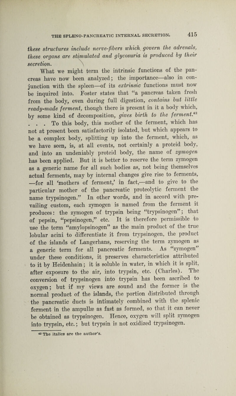 these structures include nerve-fibers which govern the adrenals, these organs are stimulated and glycosuria is produced by their secretion. \ What we might term the intrinsic functions of the pan¬ creas have now been analyzed; the importance—also in con¬ junction with the spleen—of its extrinsic functions must now be inquired into. Foster states that “a pancreas taken fresh from the body, even during full digestion, contains but little ready-made ferment, though there is present in it a body which, by some kind of decomposition, gives birth to the ferment.42 . . . To this body, this mother of the ferment, which has not at present been satisfactorily isolated, but which appears to be a complex body, splitting up into the ferment, which, as we have seen, is, at all events, not certainly a proteid body, and into an undeniably proteid body, the name of zymogen has been applied. But it is better to reserve the term zymogen as a generic name for all such bodies as, not being themselves actual ferments, may by internal changes give rise to ferments, —for all ‘mothers of ferment/ in fact,—and to give to the particular mother of the pancreatic proteolytic ferment the name trypsinogen.” In other words, and in accord with pre¬ vailing custom, each zymogen is named from the ferment it produces: the zymogen of trypsin being “trypsinogen”; that of pepsin, “pepsinogen,” etc. It is therefore permissible to use the term “amylopsinogen” as the main product of the true lobular acini to differentiate it from trypsinogen, the product of the islands of Langerhans, reserving the term zymogen as a generic term for all pancreatic ferments. As “zymogen” under these conditions, it preserves characteristics attributed to it by Heidenhain; it is soluble in water, in which it is split, after exposure to the air, into trypsin, etc. (Charles). The conversion of trypsinogen into trypsin has been ascribed to oxygen; but if my views are sound and the former is the normal product of the islands, the portion distributed through the pancreatic ducts is intimately combined with the splenic ferment in the ampullae as fast as formed, so that it can never be obtained as trypsinogen. Hence, oxygen will split zymogen into trypsin, etc.; but trypsin is not oxidized trypsinogen. 42 The italics are the author’s.