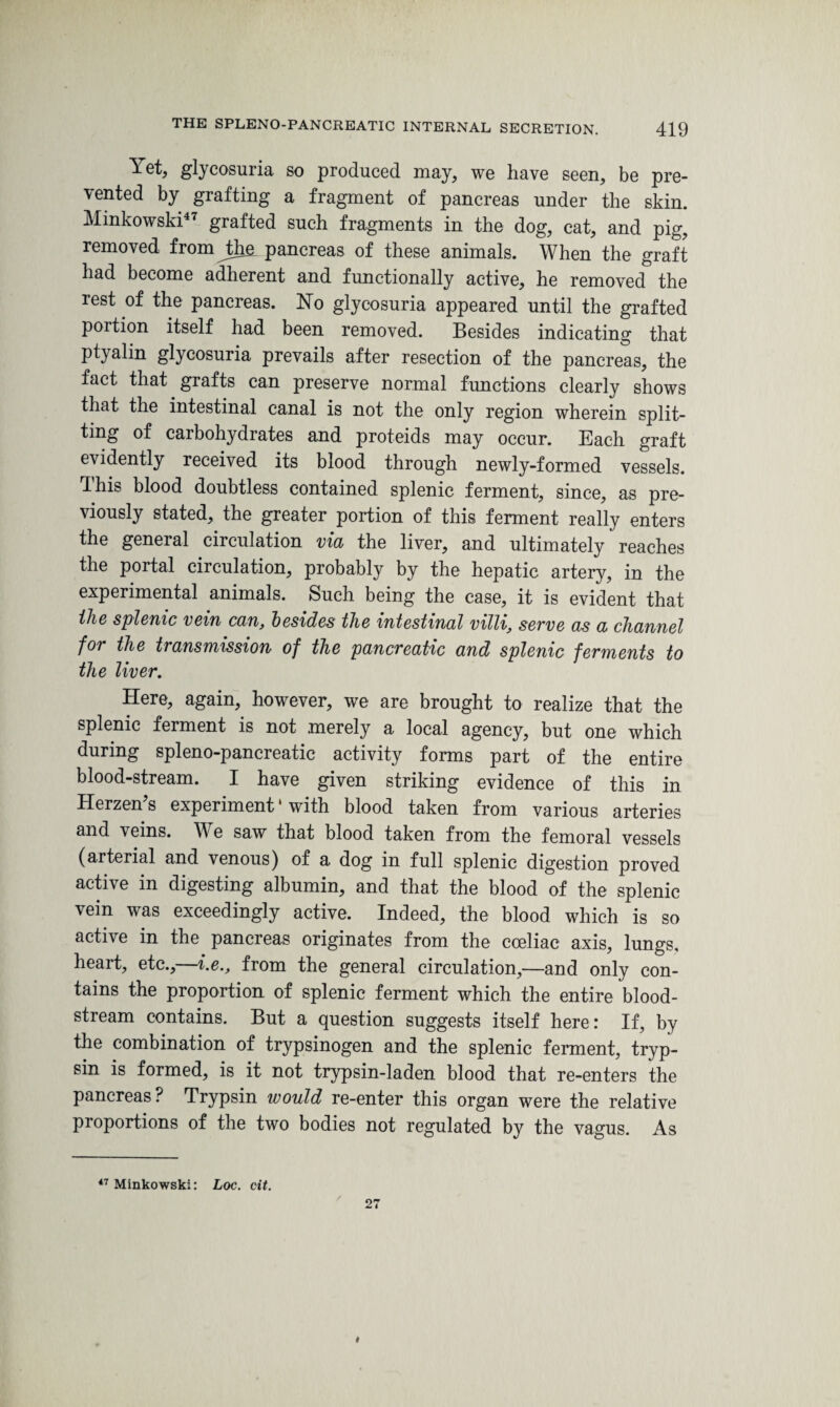 Yet, glycosuria so produced may, we have seen, be pre¬ vented by grafting a fragment of pancreas under the skin. Minkowski47 grafted such fragments in the dog, cat, and pig, removed fromjthe pancreas of these animals. When the graft had become adherent and functionally active, he removed the rest of the pancreas. No glycosuria appeared until the grafted portion itself had been removed. Besides indicating that ptyalin glycosuria prevails after resection of the pancreas, the fact that grafts can preserve normal functions clearly shows that the intestinal canal is not the only region wherein split¬ ting of carbohydrates and proteids may occur. Each graft evidently received its blood through newly-formed vessels. This blood doubtless contained splenic ferment, since, as pre¬ viously stated, the greater portion of this ferment really enters the general circulation via the liver, and ultimately reaches the portal circulation, probably by the hepatic artery, in the experimental animals. Such being the case, it is evident that ihe splenic vein can, besides the intestinal villi, serve as a channel for the transmission of the pancreatic and splenic ferments to the liver. Here, again, however, we are brought to realize that the splenic ferment is not merely a local agency, but one which during spleno-pancreatic activity forms part of the entire blood-stream. I have given striking evidence of this in Herzen’s experiment ‘ with blood taken from various arteries and veins. We saw that blood taken from the femoral vessels (arterial and venous) of a dog in full splenic digestion proved active in digesting albumin, and that the blood of the splenic vein was exceedingly active. Indeed, the blood which is so active in the pancreas originates from the cceliac axis, lungs, heart, etc.,—i.e., from the general circulation,—and only con¬ tains the proportion of splenic ferment which the entire blood¬ stream contains. But a question suggests itself here: If, by the combination of trypsinogen and the splenic ferment, tryp¬ sin is formed, is it not trypsin-laden blood that re-enters the pancreas ? Trypsin would re-enter this organ were the relative proportions of the two bodies not regulated by the vagus. As 47 Minkowski: Loc. cit.