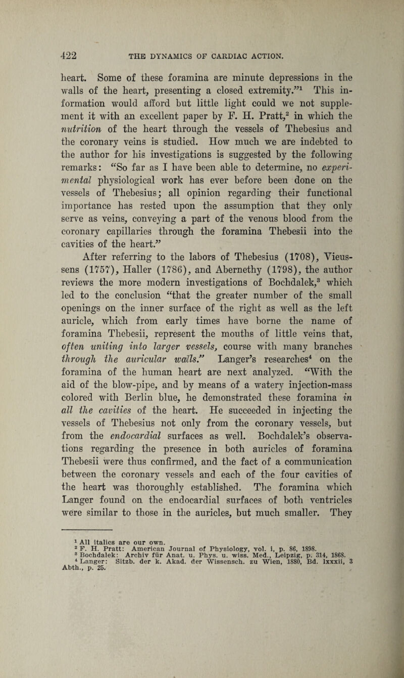 heart. Some of these foramina are minute depressions in the walls of the heart, presenting a closed extremity.”1 This in¬ formation would afford but little light could we not supple¬ ment it with an excellent paper by F. H. Pratt,2 in which the nutrition of the heart through the vessels of Thebesius and the coronary veins is studied. How much we are indebted to the author for his investigations is suggested by the following remarks: “So far as I have been able to determine, no experi¬ mental physiological work has ever before been done on the vessels of Thebesius; all opinion regarding their functional importance has rested upon the assumption that they only serve as veins, conveying a part of the venous blood from the coronary capillaries through the foramina Thebesii into the cavities of the heart.” After referring to the labors of Thebesius (1708), Vieus- sens (1757), Haller (1786), and Abernethy (1798), the author reviews the more modern investigations of Bochdalek,3 which led to the conclusion “that the greater number of the small openings on the inner surface of the right as well as the left auricle, which from early times have borne the name of foramina Thebesii, represent the mouths of little veins that, often uniting into larger vessels, course with many branches through the auricular walls. Hanger’s researches4 on the foramina of the human heart are next analyzed. “With the aid of the blow-pipe, and by means of a watery injection-mass colored with Berlin blue, he demonstrated these foramina in all the cavities of the heart. He succeeded in injecting the vessels of Thebesius not only from the coronary vessels, but from the endocardial surfaces as well. Bochdalek’s observa¬ tions regarding the presence in both auricles of foramina Thebesii were thus confirmed, and the fact of a communication between the coronary vessels and each of the four cavities of the heart was thoroughly established. The foramina which Langer found on the endocardial surfaces of both ventricles were similar to those in the auricles, but much smaller. They 1 All italics are our own. 2 F. H. Pratt: American Journal of Physiology, vol. i, p. 86, 1898. 8 Bochdalek: Archiv fur Anat. u. Phys. u. wiss. Med., Leipzig, p. 314, 1868. 4 Langer: Sitzb. der k. Akad. der Wissensch. zu Wien, 1880, Bd. lxxxii, 3 Abth., p. 25.