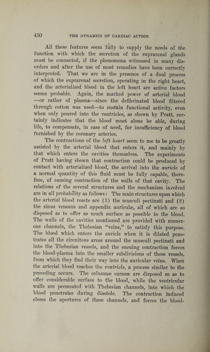 All these features seem fully to supply the needs of the function with which the secretion of the suprarenal glands must be connected, if the phenomena witnessed in many dis¬ orders and after the use of most remedies have been correctly interpreted. That we are in the presence of a dual process of which the suprarenal secretion, operating in the right heart, and the arterialized blood in the left heart are active factors seems probable. Again, the marked power of arterial blood —or rather of plasma—since the defibrinated blood filtered through cotton was used—to sustain functional activity, even when only poured into the ventricles, as shown by Pratt, cer¬ tainly indicates that the blood must alone be able, during life, to compensate, in case of need, for insufficiency of blood furnished by the coronary arteries. The contractions of the left heart seem to me to be greatly assisted by the arterial blood that enters it, and mainly by that which enters the cavities themselves. The experiments of Pratt having shown that contraction could be produced by contact with arterialized blood, the arrival into the auricle of a normal quantity of this fluid must be fully capable, there¬ fore, of causing contraction of the walls of that cavity. The relations of the several structures and the .mechanism involved are in all probability as follows: The main structures upon which the arterial blood reacts are (1) the musculi pectinati and (2) the sinus venosus and appendix auriculae, all of which are so disposed as to offer as much surface as possible to the blood. The walls of the cavities mentioned are provided with numer¬ ous channels, the Thebesian “veins/5 to satisfy this purpose. The blood which enters the auricle when it is dilated pene¬ trates all the circuitous areas around the musculi pectinati and into the Thebesian vessels, and the ensuing contraction forces the blood-plasma into the smaller subdivisions of these vessels, from which they find their way into the auricular veins. When the arterial blood reaches the ventricle, a process similar to the preceding occurs. The columnse carnese are disposed so as to offer considerable surface to the blood, while the ventricular walls are permeated with Thebesian channels, into which the blood penetrates during diastole. The contraction induced closes the apertures of these channels, and forces the blood-