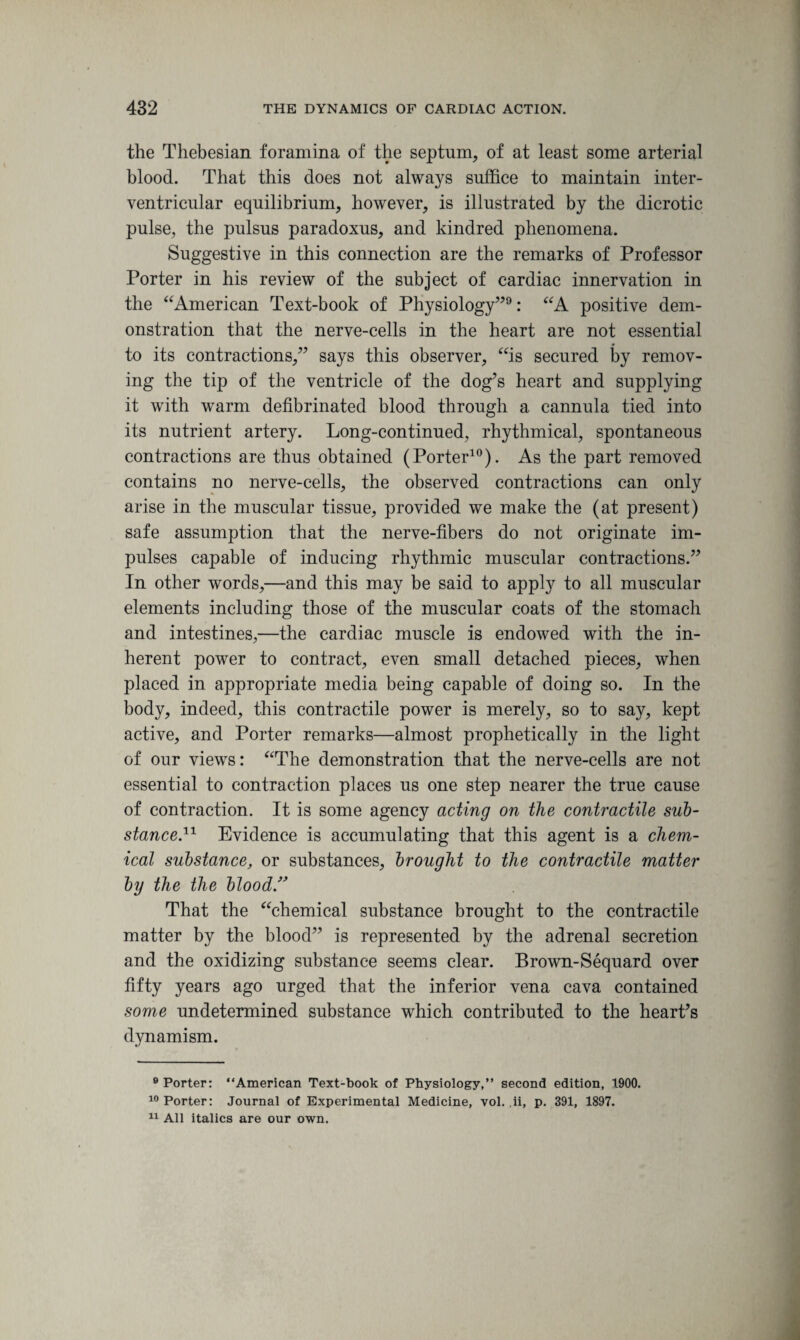 the Thebesian foramina of the septum, of at least some arterial blood. That this does not always suffice to maintain inter¬ ventricular equilibrium, however, is illustrated by the dicrotic pulse, the pulsus paradoxus, and kindred phenomena. Suggestive in this connection are the remarks of Professor Porter in his review of the subject of cardiac innervation in the “American Text-book of Physiology”9: “A positive dem¬ onstration that the nerve-cells in the heart are not essential to its contractions,” says this observer, “is secured by remov¬ ing the tip of the ventricle of the dog’s heart and supplying it with warm defibrinated blood through a cannula tied into its nutrient artery. Long-continued, rhythmical, spontaneous contractions are thus obtained (Porter10). As the part removed contains no nerve-cells, the observed contractions can only arise in the muscular tissue, provided we make the (at present) safe assumption that the nerve-fibers do not originate im¬ pulses capable of inducing rhythmic muscular contractions.” In other words,—and this may be said to apply to all muscular elements including those of the muscular coats of the stomach and intestines,—the cardiac muscle is endowed with the in¬ herent power to contract, even small detached pieces, when placed in appropriate media being capable of doing so. In the body, indeed, this contractile power is merely, so to say, kept active, and Porter remarks—almost prophetically in the light of our views: “The demonstration that the nerve-cells are not essential to contraction places us one step nearer the true cause of contraction. It is some agency acting on the contractile sub¬ stanced1 Evidence is accumulating that this agent is a chem¬ ical substance, or substances, brought to the contractile matter by the the blood” That the “chemical substance brought to the contractile matter by the blood” is represented by the adrenal secretion and the oxidizing substance seems clear. Brown-Sequard over fifty years ago urged that the inferior vena cava contained some undetermined substance which contributed to the heart’s dynamism. 8 Porter: “American Text-book of Physiology,” second edition, 1900. 10 Porter: Journal of Experimental Medicine, vol. ii, p. 391, 1897. 11 All italics are our own.