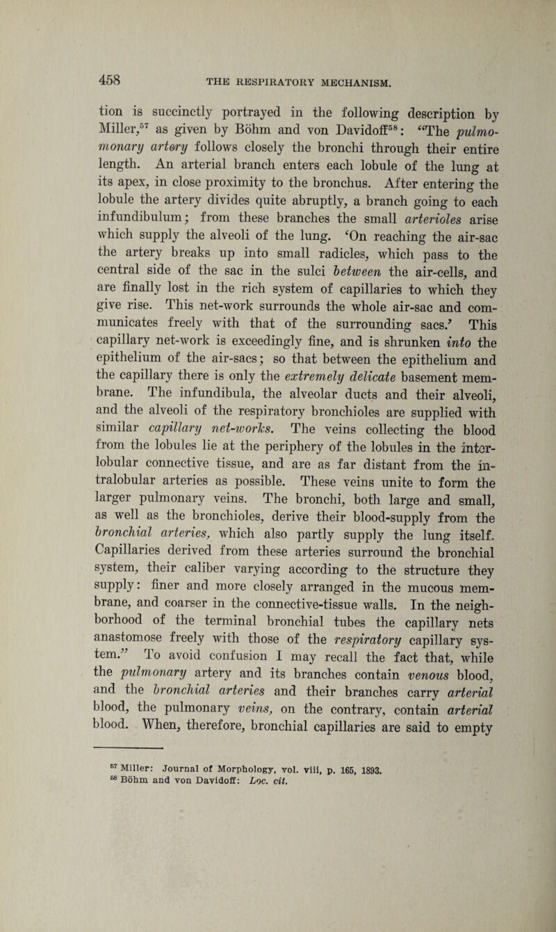 tion is succinctly portrayed in the following description by Miller,67 as given by Bohm and von Davidolf58: “The pulmo- monary artery follows closely the bronchi through their entire length. An arterial branch enters each lobule of the lung at its apex, in close proximity to the bronchus. After entering the lobule the artery divides quite abruptly, a branch going to each infundibulum; from these branches the small arterioles arise which supply the alveoli of the lung. ‘On reaching the air-sac the artery breaks up into small radicles, which pass to the central side of the sac in the sulci between the air-cells, and are finally lost in the rich system of capillaries to which they give rise. This net-work surrounds the whole air-sac and com¬ municates freely with that of the surrounding sacs/ This capillary net-work is exceedingly fine, and is shrunken into the epithelium of the air-sacs; so that between the epithelium and the capillary there is only the extremely delicate basement mem¬ brane. The infundibula, the alveolar ducts and their alveoli, and the alveoli of the respiratory bronchioles are supplied with similar capillary net-works. The veins collecting the blood from the lobules lie at the periphery of the lobules in the inter¬ lobular connective tissue, and are as far distant from the in- tralobular arteries as possible. These veins unite to form the larger pulmonary veins. The bronchi, both large and small, as well as the bronchioles, derive their blood-supply from the bronchial arteries, which also partly supply the lung itself. Capillaries derived from these arteries surround the bronchial system, their caliber varying according to the structure they supply: finer and more closely arranged in the mucous mem¬ brane, and coarser in the connective-tissue walls. In the neigh¬ borhood of the terminal bronchial tubes the capillary nets anastomose freely with those of the respiratory capillary sys- tem.” To avoid confusion I may recall the fact that, while the pulmonary artery and its branches contain venous blood, and the bronchial arteries and their branches carry arterial blood, the pulmonary veins, on the contrary, contain arterial blood. When, therefore, bronchial capillaries are said to empty 67 Miller: Journal of Morphology, vol. viii, p. 165, 1893. 68 Bohm and von Davidoff: Loc. cit.