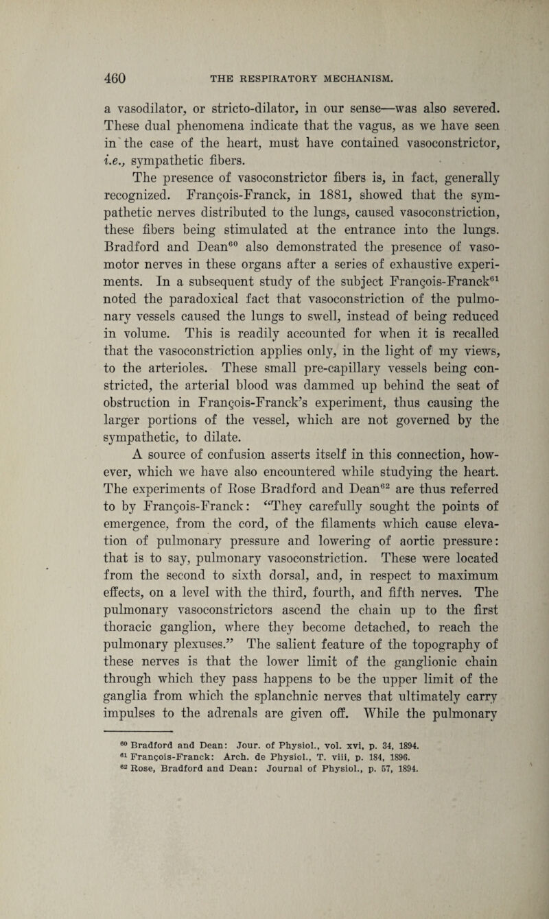 a vasodilator, or stricto-dilator, in onr sense—was also severed. These dual phenomena indicate that the vagus, as we have seen in the case of the heart, must have contained vasoconstrictor, i.e., sympathetic fibers. The presence of vasoconstrictor fibers is, in fact, generally recognized. Frangois-Franck, in 1881, showed that the sym¬ pathetic nerves distributed to the lungs, caused vasoconstriction, these fibers being stimulated at the entrance into the lungs. Bradford and Dean60 also demonstrated the presence of vaso¬ motor nerves in these organs after a series of exhaustive experi¬ ments. In a subsequent study of the subject Frangois-Franck61 noted the paradoxical fact that vasoconstriction of the pulmo¬ nary vessels caused the lungs to swell, instead of being reduced in volume. This is readily accounted for when it is recalled that the vasoconstriction applies only, in the light of my views, to the arterioles. These small pre-capillary vessels being con¬ stricted, the arterial blood was dammed up behind the seat of obstruction in Frangois-Franck’s experiment, thus causing the larger portions of the vessel, which are not governed by the sympathetic, to dilate. A source of confusion asserts itself in this connection, how¬ ever, which we have also encountered while studying the heart. The experiments of Bose Bradford and Dean62 are thus referred to by Frangois-Franck: “They carefully sought the points of emergence, from the cord, of the filaments which cause eleva¬ tion of pulmonary pressure and lowering of aortic pressure: that is to say, pulmonary vasoconstriction. These were located from the second to sixth dorsal, and, in respect to maximum effects, on a level with the third, fourth, and fifth nerves. The pulmonary vasoconstrictors ascend the chain up to the first thoracic ganglion, where they become detached, to reach the pulmonary plexuses.” The salient feature of the topography of these nerves is that the lower limit of the ganglionic chain through which they pass happens to be the upper limit of the ganglia from which the splanchnic nerves that ultimately carry impulses to the adrenals are given off. While the pulmonary 00 Bradford and Dean: Jour, of Physiol., vol. xvi, p. 34, 1894. 61 Frangois-Franck: Arch, de Physiol., T. viii, p. 184, 1896. 62 Rose, Bradford and Dean: Journal of Physiol., p. 57, 1894.