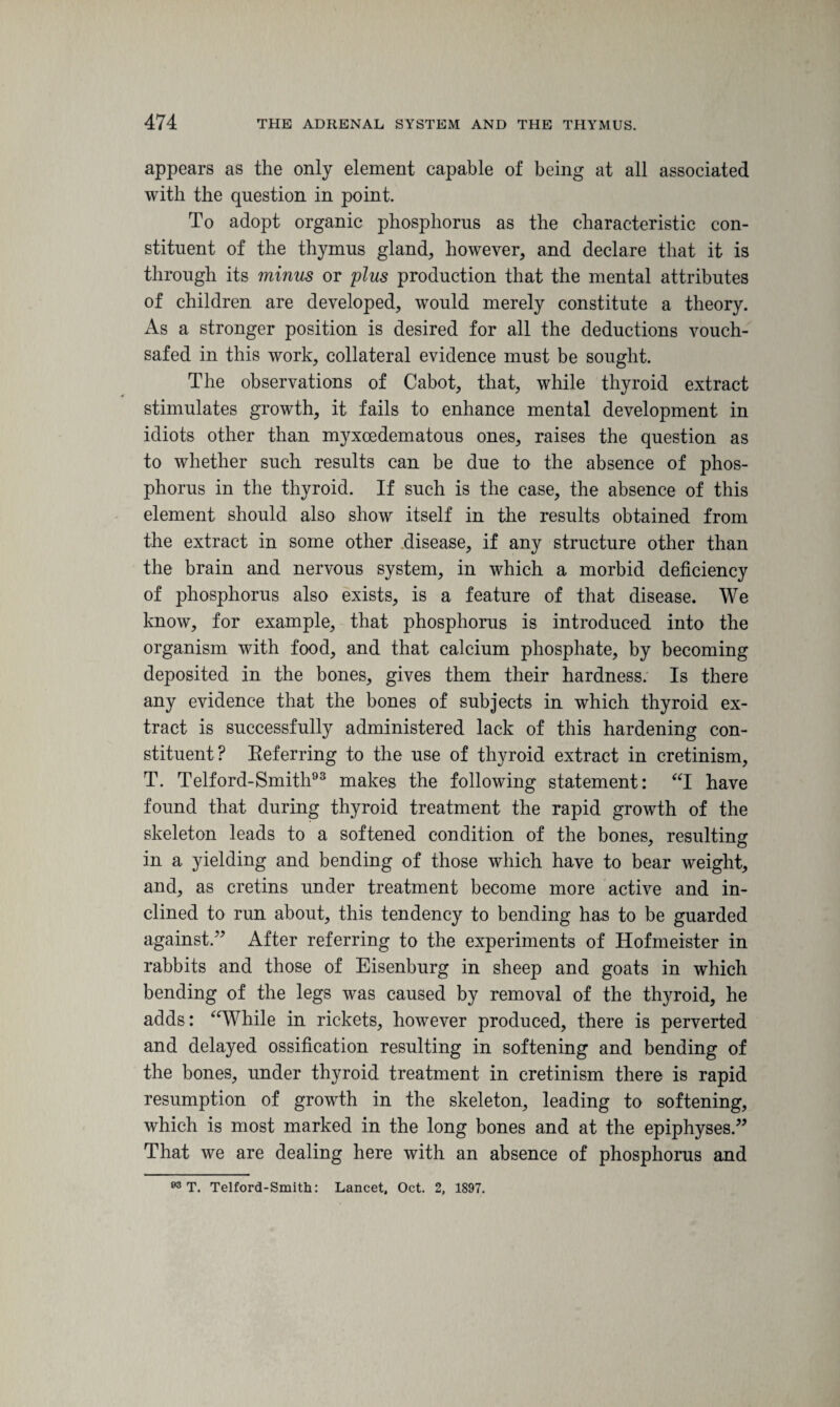 appears as the only element capable of being at all associated with the question in point. To adopt organic phosphorus as the characteristic con¬ stituent of the thymus gland, however, and declare that it is through its minus or plus production that the mental attributes of children are developed, would merely constitute a theory. As a stronger position is desired for all the deductions vouch¬ safed in this work, collateral evidence must be sought. The observations of Cabot, that, while thyroid extract stimulates growth, it fails to enhance mental development in idiots other than myxoedematous ones, raises the question as to whether such results can be due to the absence of phos¬ phorus in the thyroid. If such is the case, the absence of this element should also show itself in the results obtained from the extract in some other disease, if any structure other than the brain and nervous system, in which a morbid deficiency of phosphorus also exists, is a feature of that disease. We know, for example, that phosphorus is introduced into the organism with food, and that calcium phosphate, by becoming deposited in the bones, gives them their hardness. Is there any evidence that the bones of subjects in which thyroid ex¬ tract is successfully administered lack of this hardening con¬ stituent? Referring to the use of thyroid extract in cretinism, T. Telford-Smith93 makes the following statement: “I have found that during thyroid treatment the rapid growth of the skeleton leads to a softened condition of the bones, resulting in a yielding and bending of those which have to bear weight, and, as cretins under treatment become more active and in¬ clined to run about, this tendency to bending has to be guarded against,” After referring to the experiments of Hofmeister in rabbits and those of Eisenburg in sheep and goats in which bending of the legs was caused by removal of the thyroid, he adds: “While in rickets, however produced, there is perverted and delayed ossification resulting in softening and bending of the bones, under thyroid treatment in cretinism there is rapid resumption of growth in the skeleton, leading to softening, which is most marked in the long bones and at the epiphyses.” That we are dealing here with an absence of phosphorus and 03 T. Telford-Smith: Lancet. Oct. 2, 1897.