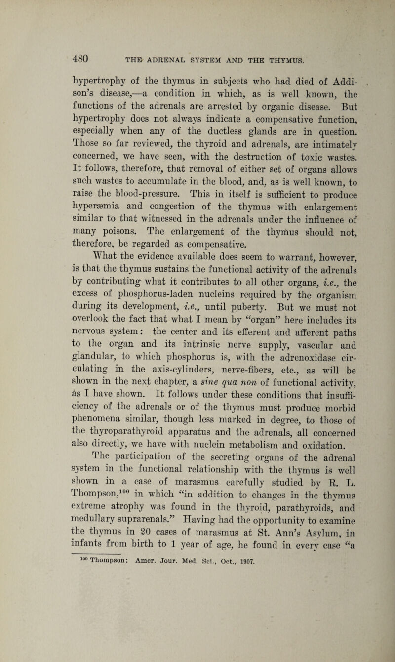 hypertrophy of the thymus in subjects who had died of Addi¬ son’s disease,—a condition in which, as is well known, the functions of the adrenals are arrested by organic disease. But hypertrophy does not always indicate a compensative function, especially when any of the ductless glands are in question. Those so far reviewed, the thyroid and adrenals, are intimately concerned, we have seen, with the destruction of toxic wastes. It follows, therefore, that removal of either set of organs allows such wastes to accumulate in the blood, and, as is well known, to raise the blood-pressure. This in itself is sufficient to produce hyperemia and congestion of the thymus with enlargement similar to that witnessed in the adrenals under the influence of many poisons. The enlargement of the thymus should not, therefore, be regarded as compensative. What the evidence available does seem to warrant, however, is that the thymus sustains the functional activity of the adrenals by contributing what it contributes to all other organs, i.e., the excess of phosphorus-laden nucleins required by the organism during its development, i.e., until puberty. But we must not overlook the fact that what I mean by “organ” here includes its nervous system: the center and its efferent and afferent paths to the organ and its intrinsic nerve supply, vascular and glandular, to which phosphorus is, with the adrenoxidase cir¬ culating in the axis-cylinders, nerve-fibers, etc., as will be shown in the next chapter, a sine qua non of functional activity, as I have shown. It follows under these conditions that insuffi¬ ciency of the adrenals or of the thymus must produce morbid phenomena similar, though less marked in degree, to those of the thyroparathyroid apparatus and the adrenals, all concerned also directly, we have with nuclein metabolism and oxidation. The participation of the secreting organs of the adrenal system in the functional relationship with the thymus is well shown in a case of marasmus carefully studied by K. L. Thompson,100 in which “in addition to changes in the thymus extreme atrophy was found in the thyroid, parathyroids, and medullary suprarenals.” Having had the opportunity to examine the thymus in 20 cases of marasmus at St. Ann’s Asylum, in infants from birth to 1 year of age, he found in every case “a 100 Thompson: Amer. Jour. Med. Sci., Oct., 1907.