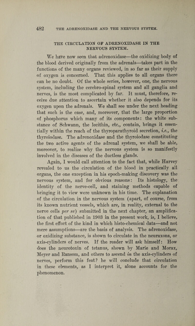 THE CIRCULATION OF ADRENOXIDASE IN THE NERVOUS SYSTEM. We have now seen that adrenoxidase—the oxidizing body of the blood derived originally from the adrenals—takes part in the functions of the many organs reviewed, in so far as their supply of oxygen is concerned. That this applies to all organs there can be no doubt. Of the whole series, however, one, the nervous system, including the cerebro-spinal system and all ganglia and nerves, is the most complicated by far. It must, therefore, re¬ ceive due attention to ascertain whether it also depends for its oxygen upon the adrenals. We shall see under the next heading that such is the case, and, moreover, that the large proportion of phosphorus which many of its components: the white sub¬ stance of Schwann, the lecithin, etc., contain, brings it essen¬ tially within the reach of the thyroparathyroid secretion, i.e., the thyroiodase. The adrenoxidase and the thyroiodase constituting the two active agents of the adrenal system, we shall be able, moreover, to realize why the nervous system is so manifestly involved in the diseases of the ductless glands. Again, I would call attention to the fact that, while Harvey revealed to us the circulation of the blood in practically all organs, the one exception in his epoch-making discovery was the nervous system, and for obvious reasons: Its histology, the identity of the nerve-cell, and staining methods capable of bringing it to view were unknown in his time. The explanation of the circulation in the nervous system (apart, of course, from its known nutrient vessels, which are, in reality, external to the nerve cells per se) submitted in the next chapter, an amplifica¬ tion of that published in 1903 in the present work, is, I believe, the first effort of the kind in which histo-chemical data—and not mere assumptions—are the basis of analysis. The adrenoxidase, or oxidizing substance, is shown to circulate in the neuraxons, or axis-cvlinders of nerves. If the reader will ask himself: How «/ does the neurotoxin of tetanus, shown by Marie and Morax, Meyer and Eansom, and others to ascend in the axis-cylinders of nerves, perform this feat? he will conclude that circulation in these elements, as I interpret it, alone accounts for the phenomenon.