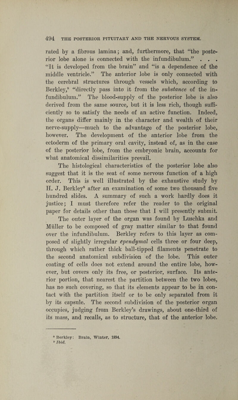 rated by a fibrous lamina; and, furthermore, that “the poste¬ rior lobe alone is connected with the infundibulum.” . . . “It is developed from the brain” and “is a dependence of the middle ventricle.” The anterior lobe is only connected with the cerebral structures through vessels which, according to Berkley,8 “directly pass into it from the substance of the in¬ fundibulum.” The blood-supply of the posterior lobe is also derived from the same source, but it is less rich, though suffi¬ ciently so to satisfy the needs of an active function. Indeed, the organs differ mainly in the character and wealth of their nerve-supply—much to the advantage of the posterior lobe, however. The development of the anterior lobe from the ectoderm of the primary oral cavity, instead of, as in the case of the posterior lobe, from the embryonic brain, accounts for what anatomical dissimilarities prevail. The histological characteristics of the posterior lobe also suggest that it is the seat of some nervous function of a high order. This is well illustrated by the exhaustive study by H. J. Berkley9 after an examination of some two thousand five hundred slides. A summary of such a work hardly does it justice; I must therefore refer the reader to the original paper for details other than those that I will presently submit. The outer layer of the organ was found by Luschka and Muller to be composed of gray matter similar to that found over the infundibulum. Berkley refers to this layer as com¬ posed of slightly irregular ependymal cells three or four deep, through which rather thick ball-tipped filaments penetrate to the second anatomical subdivision of the lobe. This outer coating of cells does not extend around the entire lobe, how¬ ever, but covers only its free, or posterior, surface. Its ante¬ rior portion, that nearest the partition between the two lobes, has no such covering, so that its elements appear to be in con¬ tact with the partition itself or to be only separated from it by its capsule. The second subdivision of the posterior organ occupies, judging from Berkley’s drawings, about one-third of its mass, and recalls, as to structure, that of the anterior lobe. 8 Berkley: Brain, Winter, 1894. 9 Ibid,