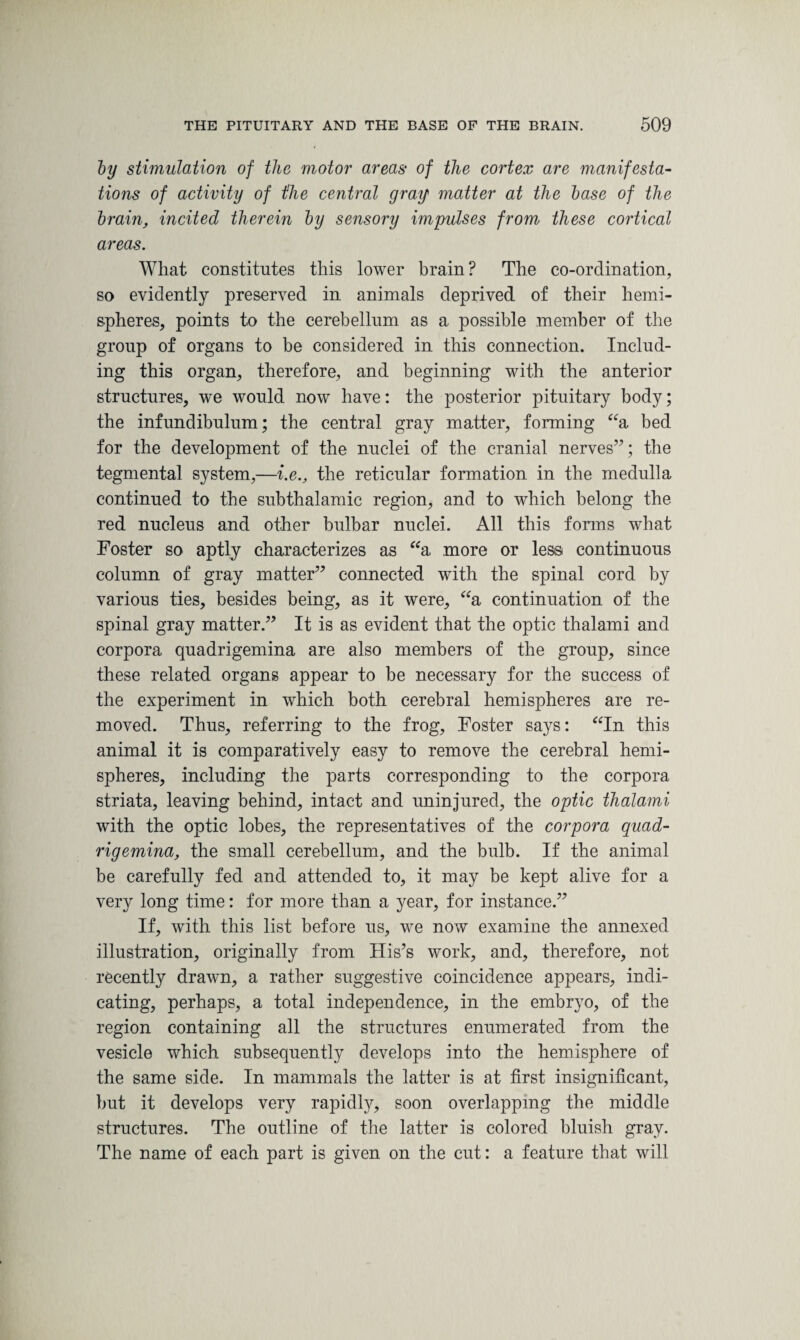 by stimulation of the motor areas of the cortex are manifesta¬ tions of activity of the central gray matter at the base of the brain, incited therein by sensory impulses from these cortical areas. What constitutes this lower brain ? The co-ordination, so evidently preserved in animals deprived of their hemi¬ spheres, points to the cerebellum as a possible member of the group of organs to be considered in this connection. Includ¬ ing this organ, therefore, and beginning with the anterior structures, we would now have: the posterior pituitary body; the infundibulum; the central gray matter, forming “a bed for the development of the nuclei of the cranial nerves”; the tegmental system,—i.e., the reticular formation in the medulla continued to the subthalamic region, and to which belong the red nucleus and other bulbar nuclei. All this forms what Foster so aptly characterizes as “a more or less continuous column of gray matter” connected with the spinal cord by various ties, besides being, as it were, “a continuation of the spinal gray matter.” It is as evident that the optic thalami and corpora quadrigemina are also members of the group, since these related organs appear to be necessary for the success of the experiment in which both cerebral hemispheres are re¬ moved. Thus, referring to the frog, Foster says: “In this animal it is comparatively easy to remove the cerebral hemi¬ spheres, including the parts corresponding to the corpora striata, leaving behind, intact and uninjured, the optic thalami with the optic lobes, the representatives of the corpora quad- rig emina, the small cerebellum, and the bulb. If the animal be carefully fed and attended to, it may be kept alive for a very long time: for more than a year, for instance.” If, with this list before us, we now examine the annexed illustration, originally from His’s work, and, therefore, not recently drawn, a rather suggestive coincidence appears, indi¬ cating, perhaps, a total independence, in the embryo, of the region containing all the structures enumerated from the vesicle which subsequently develops into the hemisphere of the same side. In mammals the latter is at first insignificant, but it develops very rapidly, soon overlapping the middle structures. The outline of the latter is colored bluish gray. The name of each part is given on the cut: a feature that will