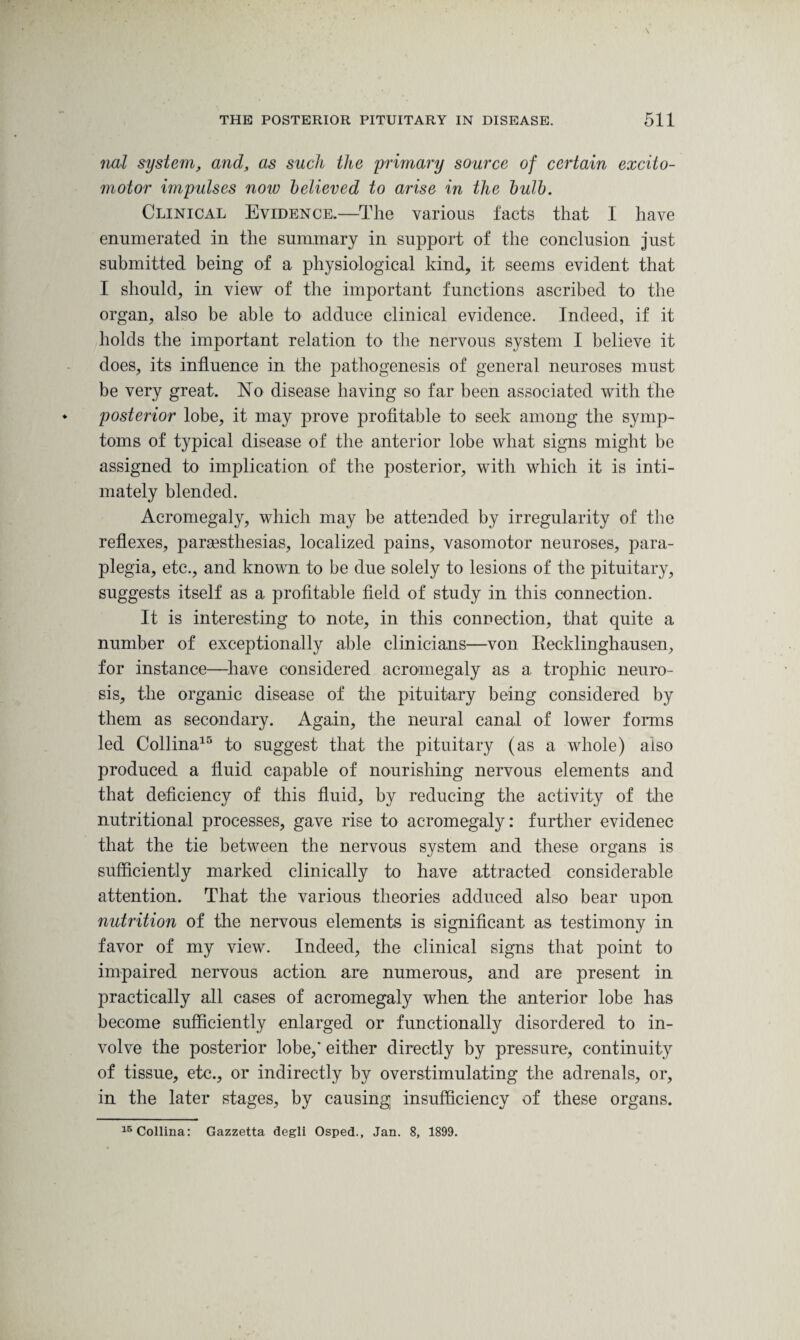 not system, and, as such the 'primary source of certain excito- motor impulses now believed to arise in the bulb. Clinical Evidence,.—The various facts that I have enumerated in the summary in support of the conclusion just submitted being of a physiological kind, it seems evident that I should, in view of the important functions ascribed to the organ, also be able to adduce clinical evidence. Indeed, if it holds the important relation to the nervous system I believe it does, its influence in the pathogenesis of general neuroses must be very great. No disease having so far been associated with the posterior lobe, it may prove profitable to seek among the symp¬ toms of typical disease of the anterior lobe what signs might be assigned to implication of the posterior, with which it is inti¬ mately blended. Acromegaly, which may be attended by irregularity of the reflexes, parsesthesias, localized pains, vasomotor neuroses, para¬ plegia, etc., and known to be due solely to lesions of the pituitary, suggests itself as a profitable field of study in this connection. It is interesting to note, in this connection, that quite a number of exceptionally able clinicians—von Recklinghausen, for instance—have considered acromegaly as a trophic neuro¬ sis, the organic disease of the pituitary being considered by them as secondary. Again, the neural canal of lower forms led Collina15 to suggest that the pituitary (as a whole) also produced a fluid capable of nourishing nervous elements and that deficiency of this fluid, by reducing the activity of the nutritional processes, gave rise to acromegaly: further evidenec that the tie between the nervous system and these organs is sufficiently marked clinically to have attracted considerable attention. That the various theories adduced also bear upon nutrition of the nervous elements is significant as testimony in favor of my view. Indeed, the clinical signs that point to impaired nervous action are numerous, and are present in practically all cases of acromegaly when the anterior lobe has become sufficiently enlarged or functionally disordered to in¬ volve the posterior lobe,’ either directly by pressure, continuity of tissue, etc., or indirectly by overstimulating the adrenals, or, in the later stages, by causing insufficiency of these organs. 15 Collina: Gazzetta degli Osped., Jan. 8, 1899.