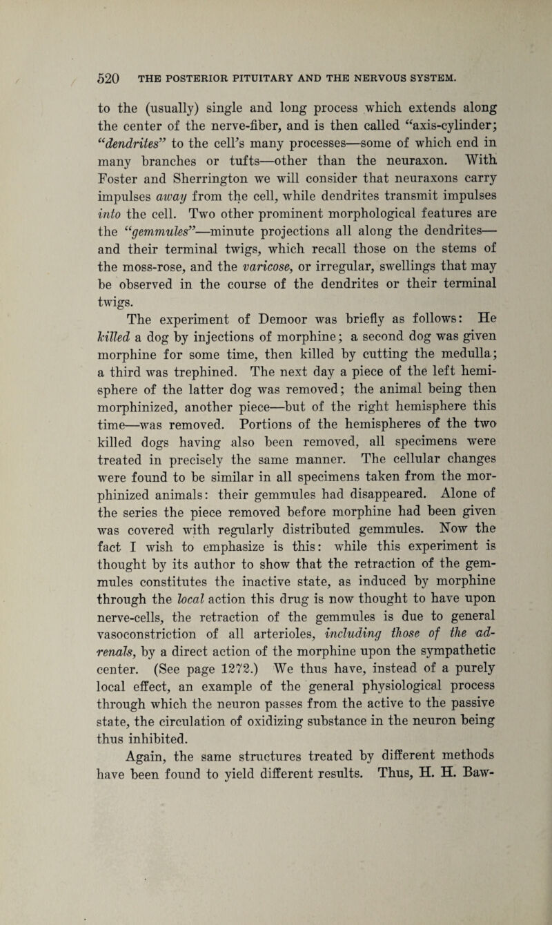 to the (usually) single and long process which extends along the center of the nerve-fiber, and is then called “axis-cylinder; “dendrites” to the celhs many processes—some of which end in many branches or tufts—other than the neuraxon. With Foster and Sherrington we will consider that neuraxons carry impulses away from the cell, while dendrites transmit impulses into the cell. Two other prominent morphological features are the “gemmules”—minute projections all along the dendrites— and their terminal twigs, which recall those on the stems of the moss-rose, and the varicose, or irregular, swellings that may he observed in the course of the dendrites or their terminal twigs. The experiment of Demoor was briefly as follows: He hilled a dog by injections of morphine; a second dog was given morphine for some time, then killed by cutting the medulla; a third was trephined. The next day a piece of the left hemi¬ sphere of the latter dog was removed; the animal being then morphinized, another piece—but of the right hemisphere this time—was removed. Portions of the hemispheres of the two killed dogs having also been removed, all specimens were treated in precisely the same manner. The cellular changes were found to he similar in all specimens taken from the mor¬ phinized animals: their gemmules had disappeared. Alone of the series the piece removed before morphine had been given was covered with regularly distributed gemmules. How the fact I wish to emphasize is this: while this experiment is thought by its author to show that the retraction of the gem¬ mules constitutes the inactive state, as induced by morphine through the local action this drug is now thought to have upon nerve-cells, the retraction of the gemmules is due to general vasoconstriction of all arterioles, including those of the ad¬ renals, by a direct action of the morphine upon the sympathetic center. (See page 1272.) We thus have, instead of a purely local effect, an example of the general physiological process through which the neuron passes from the active to the passive state, the circulation of oxidizing substance in the neuron being thus inhibited. Again, the same structures treated by different methods have been found to yield different results. Thus, H. H. Baw-