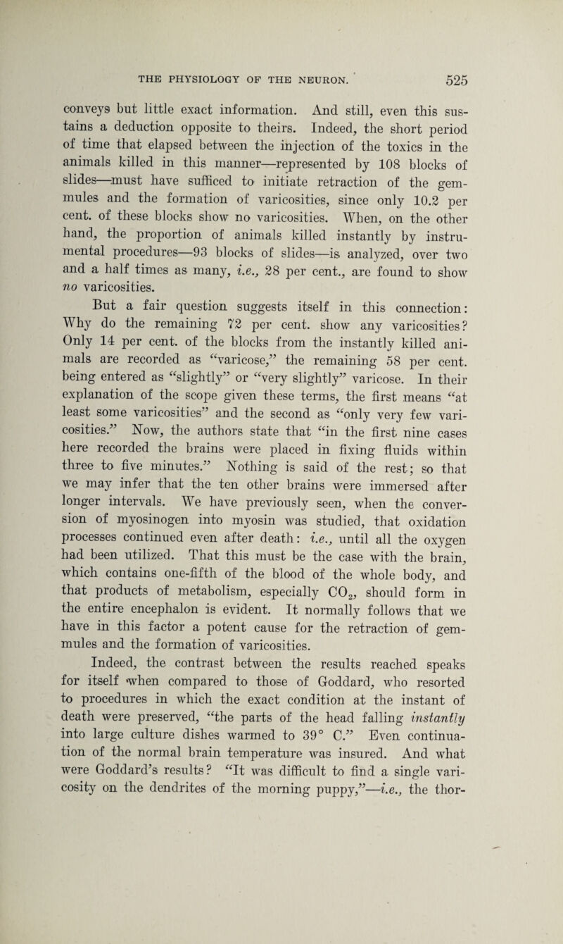 conveys but little exact information. And still, even this sus¬ tains a deduction opposite to theirs. Indeed, the short period of time that elapsed between the injection of the toxics in the animals killed in this manner—represented by 108 blocks of slides—must have sufficed to- initiate retraction of the erem- mules and the formation of varicosities, since only 10.2 per cent, of these blocks show no varicosities. When, on the other hand, the proportion of animals killed instantly by instru¬ mental procedures—93 blocks of slides—is analyzed, over two and a half times as many, i.e., 28 per cent., are found to show no varicosities. But a fair question suggests itself in this connection: Why do the remaining 72 per cent, show any varicosities? Only 14 per cent, of the blocks from the instantly killed ani¬ mals are recorded as “varicose,” the remaining 58 per cent, being entered as “slightly” or “very slightly” varicose. In their explanation of the scope given these terms, the first means “at least some varicosities” and the second as “only very few vari¬ cosities.” Now, the authors state that “in the first, nine cases here recorded the brains were placed in fixing fluids within three to five minutes.” Nothing is said of the rest; so that we may infer that the ten other brains were immersed after longer intervals. We have previously seen, when the conver¬ sion of myosinogen into myosin was studied, that oxidation processes continued even after death: i.e., until all the oxygen had been utilized. That this must be the case with the brain, which contains one-fifth of the blood of the whole body, and that products of metabolism, especially C02, should form in the entire encephalon is evident. It normally follows that we have in this factor a potent cause for the retraction of gem- mules and the formation of varicosities. Indeed, the contrast between the results reached speaks for itself when compared to those of Goddard, who resorted to procedures in which the exact condition at the instant of death were preserved, “the parts of the head falling instantly into large culture dishes warmed to 39° C.” Even continua¬ tion of the normal brain temperature was insured. And what were Goddard’s results? “It was difficult to find a single vari¬ cosity on the dendrites of the morning puppy,”—i.e., the thor-