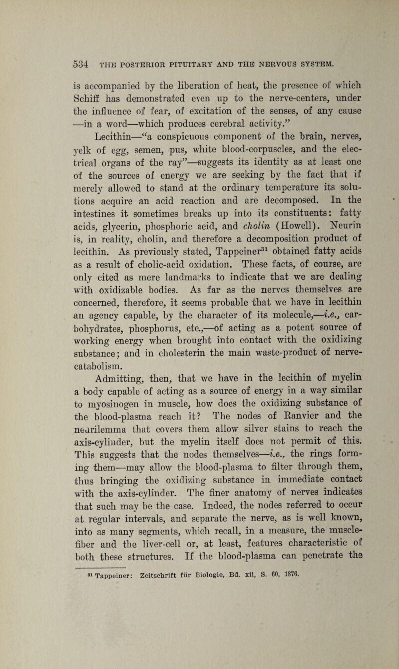 is accompanied by the liberation of heat, the presence of which Schiff has demonstrated even up to the nerve-centers, under the influence of fear, of excitation of the senses, of any cause —in a word—which produces cerebral activity/7 Lecithin—“a conspicuous component of the brain, nerves, yelk of egg, semen, pus, white blood-corpuscles, and the elec¬ trical organs of the ray77—suggests its identity as at least one of the sources of energy we are seeking by the fact that if merely allowed to stand at the ordinary temperature its solu¬ tions acquire an acid reaction and are decomposed. In the intestines it sometimes breaks up into its constituents: fatty acids, glycerin, phosphoric acid, and cholin (Howell). Neurin is, in reality, cholin, and therefore a decomposition product of lecithin. As previously stated, Tappeiner31 obtained fatty acids as a result of cholic-acid oxidation. These facts, of course, are only cited as mere landmarks to indicate that we are dealing with oxidizable bodies. As far as the nerves themselves are concerned, therefore, it seems probable that we have in lecithin an agency capable, by the character of its molecule,—i.e., car¬ bohydrates, phosphorus, etc.,—of acting as a potent source of working energy when brought into contact with the oxidizing substance; and in cholesterin the main waste-product of nerve- catabolism. Admitting, then, that we have in the lecithin of myelin a body capable of acting as a source of energy in a way similar to myosinogen in muscle, how does the oxidizing substance of the blood-plasma reach it? The nodes of Eanvier and the neurilemma that covers them allow silver stains to reach the axis-cylinder, but the myelin itself does not permit of this. This suggests that the nodes themselves—i.e., the rings form¬ ing them—may allow the blood-plasma to filter through them, thus bringing the oxidizing substance in immediate contact with the axis-cylinder. The finer anatomy of nerves indicates that such may be the case. Indeed, the nodes referred to occur at regular intervals, and separate the nerve, as is well known, into as many segments, which recall, in a measure, the muscle- fiber and the liver-cell or, at least, features characteristic of both these structures. If the blood-plasma can penetrate the 31 Tappeiner: Zeitschrift fur Biologie, Bd. xii, S. 60, 1876.