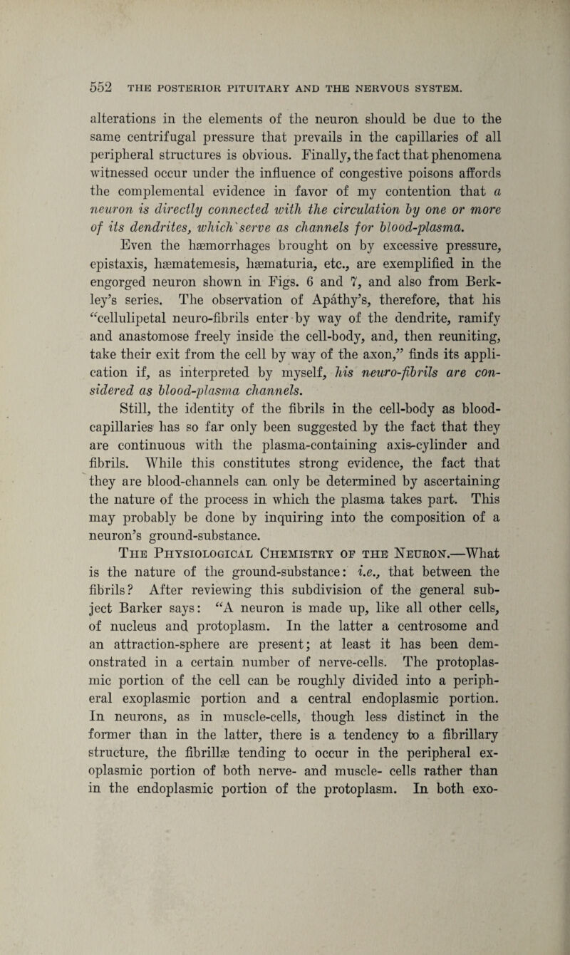 alterations in the elements of the neuron should be due to the same centrifugal pressure that prevails in the capillaries of all peripheral structures is obvious. Finally, the fact that phenomena witnessed occur under the influence of congestive poisons affords the complemental evidence in favor of my contention that a neuron is directly connected with the circulation by one or more of its dendrites, which'serve as channels for blood-plasma. Even the hemorrhages brought on by excessive pressure, epistaxis, hsematemesis, hematuria, etc., are exemplified in the engorged neuron shown in Figs. 6 and 7, and also from Berk¬ ley’s series. The observation of Apathy’s, therefore, that his “cellulipetal neuro-fibrils enter by way of the dendrite, ramify and anastomose freely inside the cell-body, and, then reuniting, take their exit from the cell by way of the axon,” finds its appli¬ cation if, as interpreted by myself, his neuro-fibrils are con¬ sidered as blood-plasma channels. Still, the identity of the fibrils in the cell-body as blood- capillaries has so far only been suggested by the fact that they are continuous with the plasma-containing axis-cylinder and fibrils. While this constitutes strong evidence, the fact that they are blood-channels can only be determined by ascertaining the nature of the process in which the plasma takes part. This may probably be done by inquiring into the composition of a neuron’s ground-substance. The Physiological Chemistry of the Neuron.—What is the nature of the ground-substance: i.e., that between the fibrils? After reviewing this subdivision of the general sub¬ ject Barker says: “A neuron is made up, like all other cells, of nucleus and protoplasm. In the latter a centrosome and an attraction-sphere are present; at least it has been dem¬ onstrated in a certain number of nerve-cells. The protoplas¬ mic portion of the cell can be roughly divided into a periph¬ eral exoplasmic portion and a central endoplasmic portion. In neurons, as in muscle-cells, though less distinct in the former than in the latter, there is a tendency to a fibrillary structure, the fibrillse tending to occur in the peripheral ex¬ oplasmic portion of both nerve- and muscle- cells rather than in the endoplasmic portion of the protoplasm. In both exo-