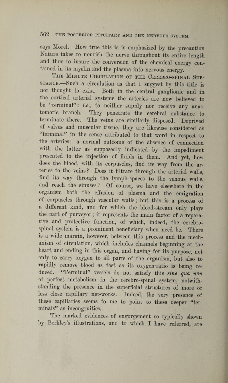 says Morel. How true this is is emphasized by the precaution Nature takes to nourish the nerve throughout its entire length and thus to insure the conversion of the chemical energy con¬ tained in its myelin and the plasma into nervous energy. The Minute Circulation of the Cerebro-spinal Sub¬ stance.—Such a circulation as that I suggest by this title is not thought to exist. Both in the central ganglionic and in the cortical arterial systems the arteries are now believed to be “terminal”: i.e., to neither supply nor receive any anas¬ tomotic branch. They penetrate the cerebral substance to terminate there. The veins are similarly disposed. Deprived of valves and muscular tissue, they are likewise considered as “terminal” in the sense attributed to that word in respect to the arteries: a normal outcome of the absence of connection with the latter as supposedly indicated by the impediment presented to the injection of fluids in them. And yet, how does the blood, with its corpuscles, find its way from the ar¬ teries to the veins? Does it filtrate through the arterial walls, find its way through the lymph-spaces to the venous walls, and reach the sinuses? Of course, we have elsewhere in the organism both the effusion of plasma and the emigration of corpuscles through vascular walls; but this is a process of a different kind, and for which the blood-stream only plays the part of purveyor; it represents the main factor of a repara¬ tive and protective function, of which, indeed, the cerebro¬ spinal system is a prominent beneficiary when need be. There is a wide margin, however, between this process and the mech¬ anism of circulation, which includes channels beginning at the heart and ending in this organ, and having for its purpose, not only to carry oxygen to all parts of the organism, but also to rapidly remove blood as fast as its oxygen-ratio is being re¬ duced. “Terminal” vessels do not satisfy this sine qua non of perfect metabolism in the cerebro-spinal system, notwith¬ standing the presence in the superficial structures of more or less close capillary net-works. Indeed, the very presence of these capillaries seems to me to point to these deeper “ter¬ minals” as incongruities. The marked evidences of engorgement so typically shown by Berkley's illustrations, and to which I have referred, are