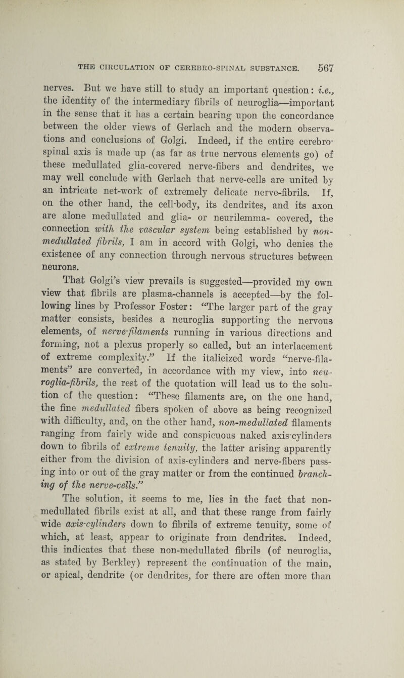 nerves. But we have still to study an important question: i.e., the identity of the intermediary fibrils of neuroglia—important in the sense that it has a certain bearing upon the concordance between the older views of Gerlach and the modern observa¬ tions and conclusions of Golgi. Indeed, if the entire cerebro- spinal axis is made up (as far as true nervous elements go) of these medullated glia-covered nerve-fibers and dendrites, we may well conclude with Gerlach that nerve-cells are united by an intricate net-work of extremely delicate nerve-fibrils. If, on the other hand, the cell'body, its dendrites, and its axon are alone medullated and glia- or neurilemma- covered, the connection with the vascular system being established by non- medullated fibrils, I am in accord with Golgi, who denies the existence of any connection through nervous structures between neurons. That Golgi’s view prevails is suggested—provided my own view that fibrils are plasma-channels is accepted—-by the fol¬ lowing lines by Professor Foster: “The larger part of the gray matter consists, besides a neuroglia supporting the nervous elements, of nerve-filaments running in various directions and forming, not a plexus properly so called, but an interlacement of extreme complexity.” If the italicized words “nerve-fila¬ ments” are converted, in accordance with my view, into neu¬ roglia-fibrils, the rest of the quotation will lead us to the solu¬ tion of the question: “These filaments are, on the one hand, the fine medullated fibers spoken of above as being recognized with difficulty, and, on the other hand, non-medullated filaments ranging from fairly wide and conspicuous naked axis-cylinders down to fibrils of extreme tenuity, the latter arising apparently either from the division of axis-cylinders and nerve-fibers pass¬ ing into or out of the gray matter or from the continued branch¬ ing of the nerve-cells. The solution, it seems to me, lies in the fact that non- medullated fibrils exist at all, and that these range from fairly wide axis-cylinders down to fibrils of extreme tenuity, some of which, at least, appear to originate from dendrites. Indeed, this indicates that these non-medullated fibrils (of neuroglia, as stated by Berkley) represent the continuation of the main, or apical, dendrite (or dendrites, for there are often more than
