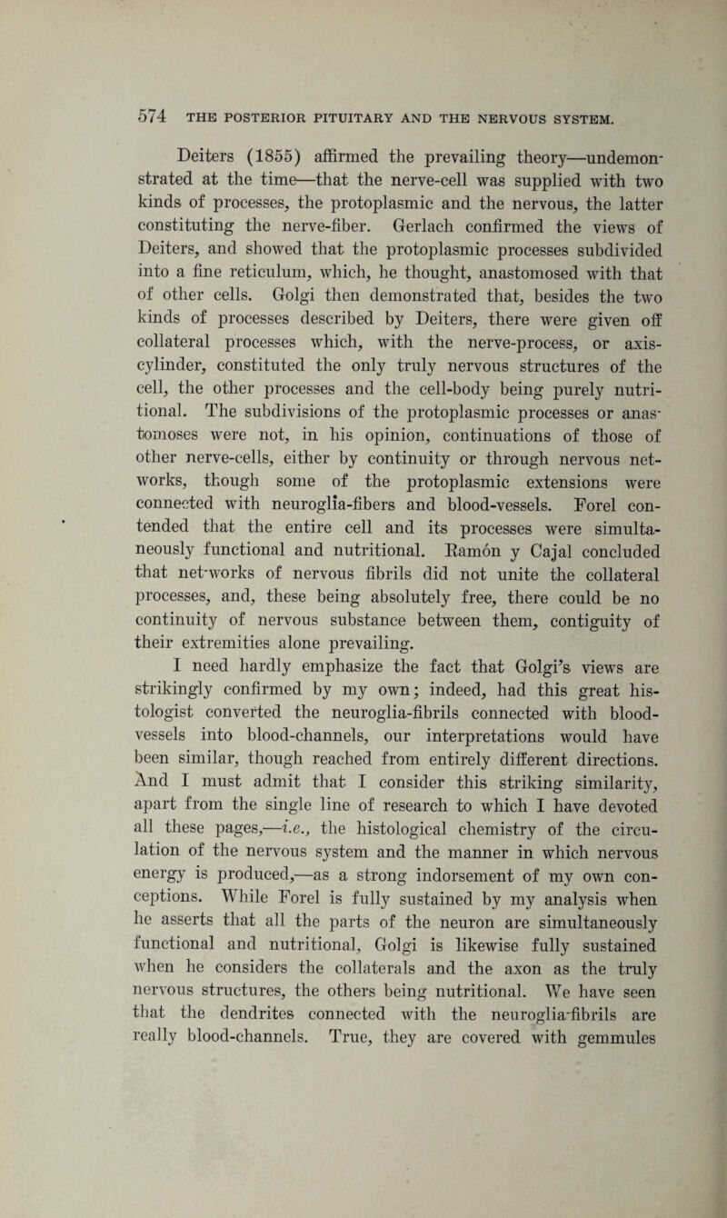 Deiters (1855) affirmed the prevailing theory—undemon- strated at the time—that the nerve-cell was supplied with two kinds of processes, the protoplasmic and the nervous, the latter constituting the nerve-fiber. Gerlach confirmed the views of Deiters, and showed that the protoplasmic processes subdivided into a fine reticulum, which, he thought, anastomosed with that of other cells. Golgi then demonstrated that, besides the two kinds of processes described by Deiters, there were given off collateral processes which, with the nerve-process, or axis- cylinder, constituted the only truly nervous structures of the cell, the other processes and the cell-body being purely nutri¬ tional. The subdivisions of the protoplasmic processes or anas¬ tomoses were not, in his opinion, continuations of those of other nerve-cells, either by continuity or through nervous net¬ works, though some of the protoplasmic extensions were connected with neuroglia-fibers and blood-vessels. Forel con¬ tended that the entire cell and its processes were simulta¬ neously functional and nutritional. Ramon y Cajal concluded that net-works of nervous fibrils did not unite the collateral processes, and, these being absolutely free, there could be no continuity of nervous substance between them, contiguity of their extremities alone prevailing. I need hardly emphasize the fact that Golgi's views are strikingly confirmed by my own; indeed, had this great his¬ tologist converted the neuroglia-fibrils connected with blood¬ vessels into blood-channels, our interpretations would have been similar, though reached from entirely different directions. And I must admit that I consider this striking similarity, apart from the single line of research to which I have devoted all these pages,—i.e., the histological chemistry of the circu¬ lation of the nervous system and the manner in which nervous energy is produced,—as a strong indorsement of my own con¬ ceptions. While Forel is fully sustained by my analysis when he asserts that all the parts of the neuron are simultaneously functional and nutritional, Golgi is likewise fully sustained when he considers the collaterals and the axon as the truly nervous structures, the others being nutritional. We have seen that the dendrites connected with the neuroglia-fibrils are really blood-channels. True, they are covered with gem mules