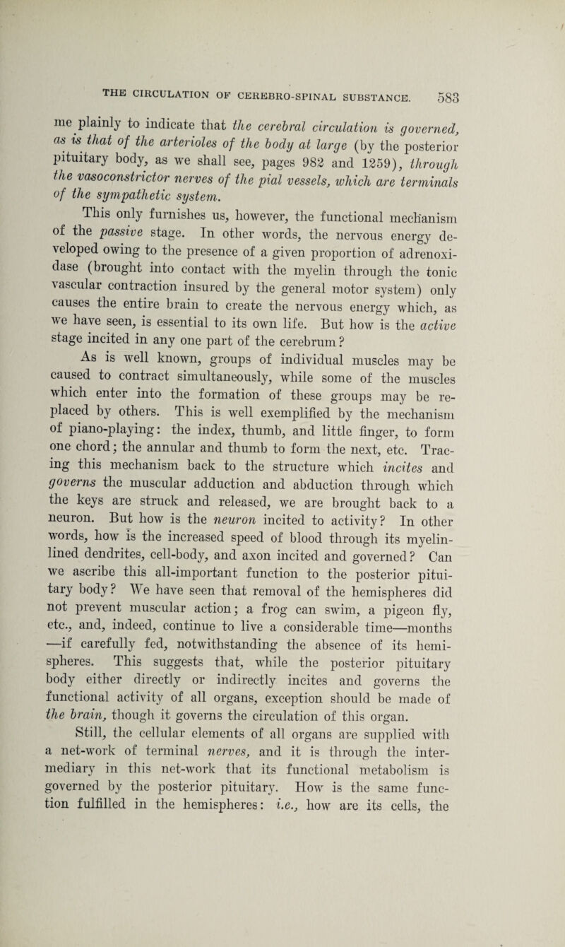 me plainly to indicate that the cerebral circulation is governed, as is that of the arterioles of the body at large (by the posterior pituitary body, as we shall see, pages 982 and 1259), through the vasoconstrictor nerves of the pial vessels, which are terminals of the sympathetic system. This only furnishes us, however, the functional mechanism of the passive stage. In other words, the nervous energy de¬ veloped owing to the presence of a given proportion of adrenoxi- dase (brought into contact with the myelin through the tonic \ascular contraction insured by the general motor system) only causes the entire brain to create the nervous energy which, as we have seen, is essential to its own life. But how is the active stage incited in any one part of the cerebrum ? As is well known, groups of individual muscles may be caused to contract simultaneously, while some of the muscles which enter into the formation of these groups may be re¬ placed by others. This is well exemplified by the mechanism of piano-playing: the index, thumb, and little finger, to form one chord; the annular and thumb to form the next, etc. Trac¬ ing this mechanism back to the structure which incites and governs the muscular adduction and abduction through which the keys are struck and released, we are brought back to a neuron. But how is the neuron incited to activity? In other words, how is the increased speed of blood through its myelin- lined dendrites, cell-body, and axon incited and governed? Can we ascribe this all-important function to the posterior pitui¬ tary body ? We have seen that removal of the hemispheres did not prevent muscular action; a frog can swim, a pigeon fly, etc., and, indeed, continue to live a considerable time—months —if carefully fed, notwithstanding the absence of its hemi¬ spheres. This suggests that, while the posterior pituitary body either directly or indirectly incites and governs the functional activity of all organs, exception should be made of the brain, though it governs the circulation of this organ. Still, the cellular elements of all organs are supplied with a net-work of terminal nerves, and it is through the inter¬ mediary in this net-work that its functional metabolism is governed by the posterior pituitary. How is the same func¬ tion fulfilled in the hemispheres: i.e., how are its cells, the