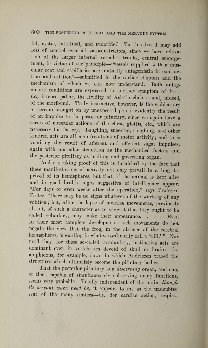 tal, cystic, intestinal, and sudorific? To this list I may add loss of control over all vasoconstrictors, since we have relaxa¬ tion of the larger internal vascular trunks, central engorge¬ ment, in virtue of the principle—“vessels supplied with a mus¬ cular coat and capillaries are mutually antagonistic in contrac¬ tion and dilation”—submitted in the earlier chapters and the mechanism of which we can now understand. Both antag¬ onistic conditions are expressed in another symptom of fear: i.e., intense pallor, the lividity of Asiatic cholera and, indeed, of the moribund. Truly instinctive, however, is the sudden cry or scream brought on by unexpected pain: evidently the result of an impulse to the posterior pituitary, since we again have a series of muscular actions of the chest, glottis, etc., which are necessary for the cry. Laughing, sneezing, coughing, and other kindred acts are all manifestations of motor activity; and so is vomiting the result of afferent and efferent vagal impulses, again with muscular structures as the mechanical factors and the posterior pituitary as inciting and governing organ. And a striking proof of this is furnished by the fact that these manifestations of activity not only prevail in a frog de¬ prived of its hemispheres, but that, if the animal is kept alive and in good health, signs suggestive of intelligence appear. “For days or even weeks after the operation,” says Professor Foster, “there may be no signs whatever of the working of any volition; but, after the lapse of months^ movements, previously absent, of such a character as to suggest that they ought to be called voluntary, may make their appearance. . . . Even in their most complete development such movements do not negate the view that the frog, in the absence of the cerebral hemispheres, is wanting in what we ordinarily call a ‘will/ ” Nor need they, for these so-called involuntary, instinctive acts are dominant even in vertebrates devoid of skull or brain: the amphioxus, for example, down to which Andriezen traced the structures which ultimately become the pituitary bodies. That the posterior pituitary is a discerning organ, and one, at that, capable of simultaneously subserving many functions, seems very probable. Totally independent of the brain, though its servant when need be, it appears to me as the undoubted seat of the many centers—i.e., for cardiac action, respira-