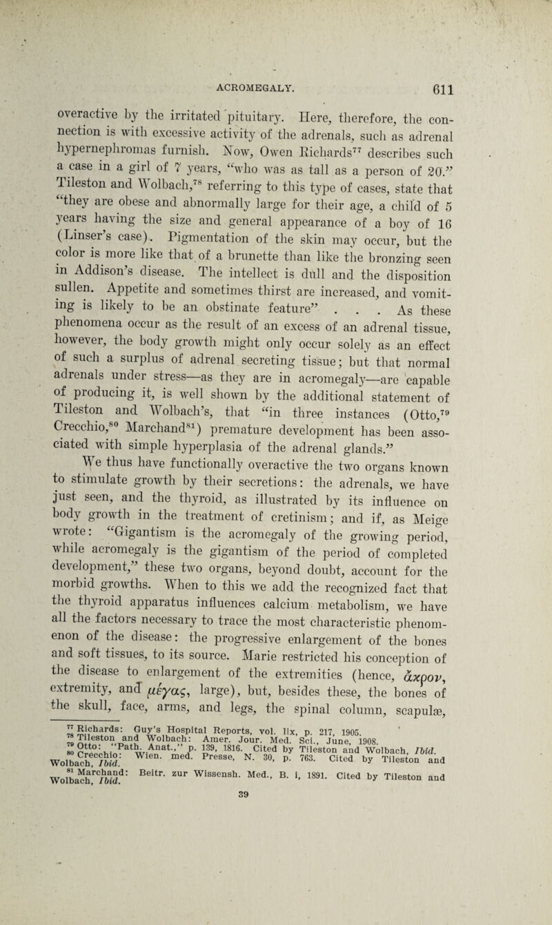 overactive by the irritated pituitary. Here, therefore, the con¬ nection is with excessive activity of the adrenals, such as adrenal hypernephiomas furnish. How, Owen Richards77 describes such a case in a girl of 7 years, “who was as tall as a person of 20.39 Tileston and W olbach,78 referring to this type of cases, state that “they are obese and abnormally large for their age, a child of 5 years having the size and general appearance of a boy of 16 (Linser’s case). Pigmentation of the skin may occur, but the color is moie like that of a brunette than like the bronzing seen m Addison’s disease. The intellect is dull and the disposition sullen. Appetite and sometimes thirst are increased, and vomit¬ ing is likely to be an obstinate feature” ... As these phenomena occur as the result of an excess of an adrenal tissue, however, the body growth might only occur solely as an effect of such a surplus of adrenal secreting tissue; but that normal adrenals under stress—as they are in acromegaly—are capable of producing it, is well shown by the additional statement of Tileston and Wolbach’s, that “in three instances (Otto,79 Crecchio,80 Marchand81) premature development has been asso¬ ciated with simple hyperplasia of the adrenal glands.” \\ e thus have functionally overactive the two organs known to stimulate growth by their secretions: the adrenals, we have just seen, and the thyroid, as illustrated by its influence on body growth in the treatment of cretinism; and if, as Meige wrote. Gigantism is the acromegaly of the growing period, while acromegaly is the gigantism of the period of completed development,” these two organs, beyond doubt, account for the morbid growths. When to this we add the recognized fact that the thyroid apparatus influences calcium metabolism, we have all the factors necessary to trace the most characteristic phenom¬ enon of the disease: the progressive enlargement of the bones and soft tissues, to its source. Marie restricted his conception of the disease to enlargement of the extremities (hence, axpov, extremity, and fieyag, large), but, besides these, the bones of the skull, face, arms, and legs, the spinal column, scapulae. 78 S.\ch'trds: Guy s Hospital Reports, vol. lix, p. 217, 1905. to Tileston and Wolbach: Amer. Jour. Med. Sci., June, 1908. 80 w-Anat” a' h9, 1816‘ Cited by Tileston and Wolbach, Ibid. Wolbach; /&$; • • Presse’ N- 3°’ p- 763- Cited by Tileston and Wolbach!rC/SS.d: Beitr’ ZUr Wissensh* Med-> B- ». 1891- Cited by Tileston and 39