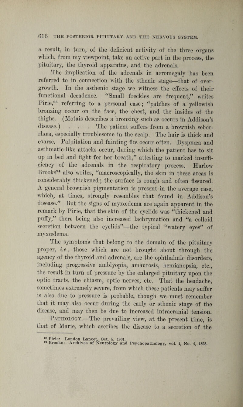 a result, in turn, of the deficient activity of the three organs which, from my viewpoint, take an active part in the process, the pituitary, the thyroid apparatus, and the adrenals. The implication of the adrenals in acromegaly has been referred to in connection with the sthenic stage—that of over¬ growth. In the asthenic stage we witness the effects of their functional decadence. “Small freckles are frequent/’ writes Pirie,93 referring to a personal case; “patches of a yellowish bronzing occur on the face, the chest, and the insides of the thighs. (Motais describes a bronzing such as occurs in Addison’s disease.) . . . The patient suffers from a brownish sebor- rhcea, especially troublesome in the scalp. The hair is thick and coarse. Palpitation and fainting fits occur often. Dyspnoea and asthmatic-like attacks occur, during which the patient has to sit up in bed and fight for her breath,” attesting to marked insuffi¬ ciency of the adrenals in the respiratory process. Harlow Brooks94 also writes, “macroscopically, the skin in these areas is considerably thickened; the surface is rough and often fissured. A general brownish pigmentation is present in the average case, which, at times, strongly resembles that found in Addison’s disease.” But the signs of myxcedema are again apparent in the remark by Pirie, that the skin of the eyelids was “thickened and puffy,” there being also increased lachrymation and “a colloid secretion between the eyelids”—the typical “watery eyes” of myxcedema. The symptoms that belong to the domain of the pituitary proper, i.e., those which are not brought about through the agency of the thyroid and adrenals, are the ophthalmic disorders, including progressive amblyopia, amaurosis, hemianopsia, etc., the result in turn of pressure by the enlarged pituitary upon the optic tracts, the chiasm, optic nerves, etc. That the headache, sometimes extremely severe, from which these patients may suffer is also due to pressure is probable, though we must remember that it may also occur during the early or sthenic stage of the disease, and may then be due to increased intracranial tension. Pathology.—The prevailing view, at the present time, is that of Marie, which ascribes the disease to a secretion of the 93 Pirie: London Lancet, Oct. 5, 1901. 04 Brooks: Archives of Neurology and Psychopathology, vol. i, No. 4, 1898.