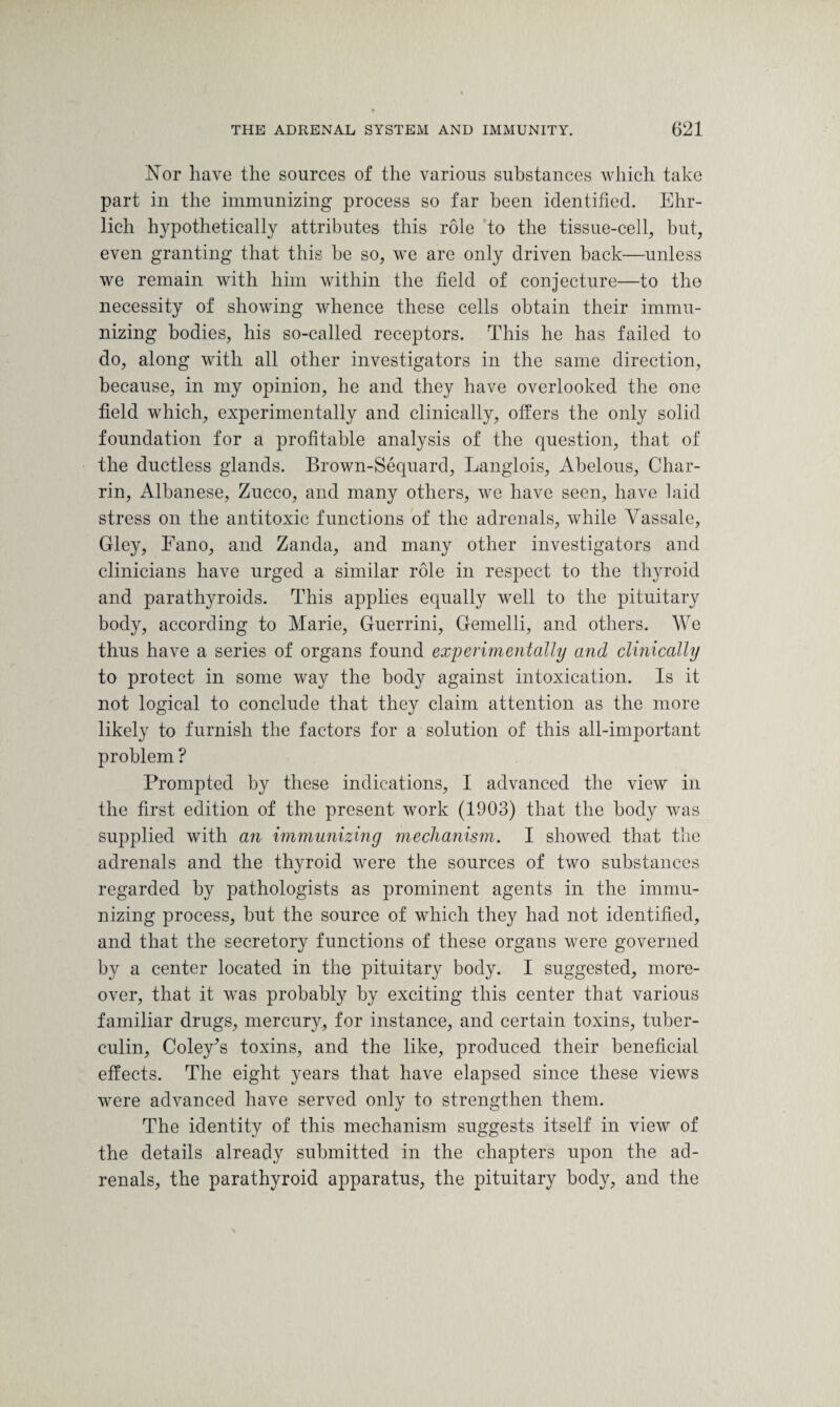 Nor have the sources of the various substances which take part in the immunizing process so far been identified. Ehr¬ lich hypothetically attributes this role to the tissue-cell, but, even granting that this be so, we are only driven back—unless we remain with him within the field of conjecture—to the necessity of showing whence these cells obtain their immu¬ nizing bodies, his so-called receptors. This he has failed to do, along with all other investigators in the same direction, because, in my opinion, he and they have overlooked the one field which, experimentally and clinically, offers the only solid foundation for a profitable analysis of the question, that of the ductless glands. Brown-Sequard, Langlois, Abelous, Char- rin, Albanese, Zucco, and many others, we have seen, have laid stress on the antitoxic functions of the adrenals, while Yassale, Gley, Fano, and Zanda, and many other investigators and clinicians have urged a similar role in respect to the thyroid and parathyroids. This applies equally well to the pituitary body, according to Marie, Guerrini, Gemelli, and others. We thus have a series of organs found experimentally and clinically to protect in some way the body against intoxication. Is it not logical to conclude that they claim attention as the more likely to furnish the factors for a solution of this all-important problem ? Prompted by these indications, I advanced the view in the first edition of the present work (1903) that the body was supplied with an immunizing mechanism. I showed that the adrenals and the thyroid were the sources of two substances regarded by pathologists as prominent agents in the immu¬ nizing process, but the source of which they had not identified, and that the secretory functions of these organs were governed by a center located in the pituitary body. I suggested, more¬ over, that it wTas probably by exciting this center that various familiar drugs, mercury, for instance, and certain toxins, tuber¬ culin, Coley's toxins, and the like, produced their beneficial effects. The eight years that have elapsed since these views were advanced have served only to strengthen them. The identity of this mechanism suggests itself in view of the details already submitted in the chapters upon the ad¬ renals, the parathyroid apparatus, the pituitary body, and the