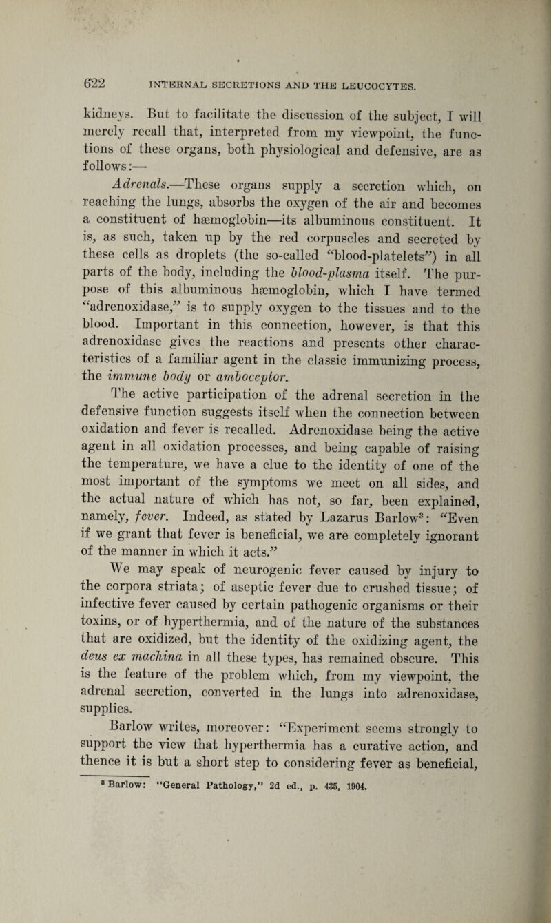 kidneys. But to facilitate the discussion of the subject, I will merely recall that, interpreted from my viewpoint, the func¬ tions of these organs, both physiological and defensive, are as follows:— Adrenals.—These organs supply a secretion which, on reaching the lungs, absorbs the oxygen of the air and becomes a constituent of haemoglobin-—its albuminous constituent. It is, as such, taken up by the red corpuscles and secreted by these cells as droplets (the so-called “blood-platelets”) in all parts of the body, including the blood-plasma itself. The pur¬ pose of this albuminous haemoglobin, which I have termed “adrenoxidase,” is to supply oxygen to the tissues and to the blood. Important in this connection, however, is that this adrenoxidase gives the reactions and presents other charac¬ teristics of a familiar agent in the classic immunizing process, the immune body or amboceptor. The active participation of the adrenal secretion in the defensive function suggests itself when the connection between oxidation and fever is recalled. Adrenoxidase being the active agent in all oxidation processes, and being capable of raising the temperature, we have a clue to the identity of one of the most important of the symptoms we meet on all sides, and the actual nature of which has not, so far, been explained, namely, fever. Indeed, as stated by Lazarus Barlow3: “Even if we grant that fever is beneficial, we are completely ignorant of the manner in which it acts.” We may speak of neurogenic fever caused by injury to the corpora striata; of aseptic fever due to crushed tissue; of infective fever caused by certain pathogenic organisms or their toxins, or of hyperthermia, and of the nature of the substances that are oxidized, but the identity of the oxidizing agent, the deus ex machina in all these types, has remained obscure. This is the feature of the problem which, from my viewpoint, the adrenal secretion, converted in the lungs into adrenoxidase, supplies. Barlow writes, moreover: “Experiment seems strongly to support the view that hyperthermia has a curative action, and thence it is but a short step to considering fever as beneficial, 3 Barlow: “General Pathology,” 2d ed., p. 435, 1904.