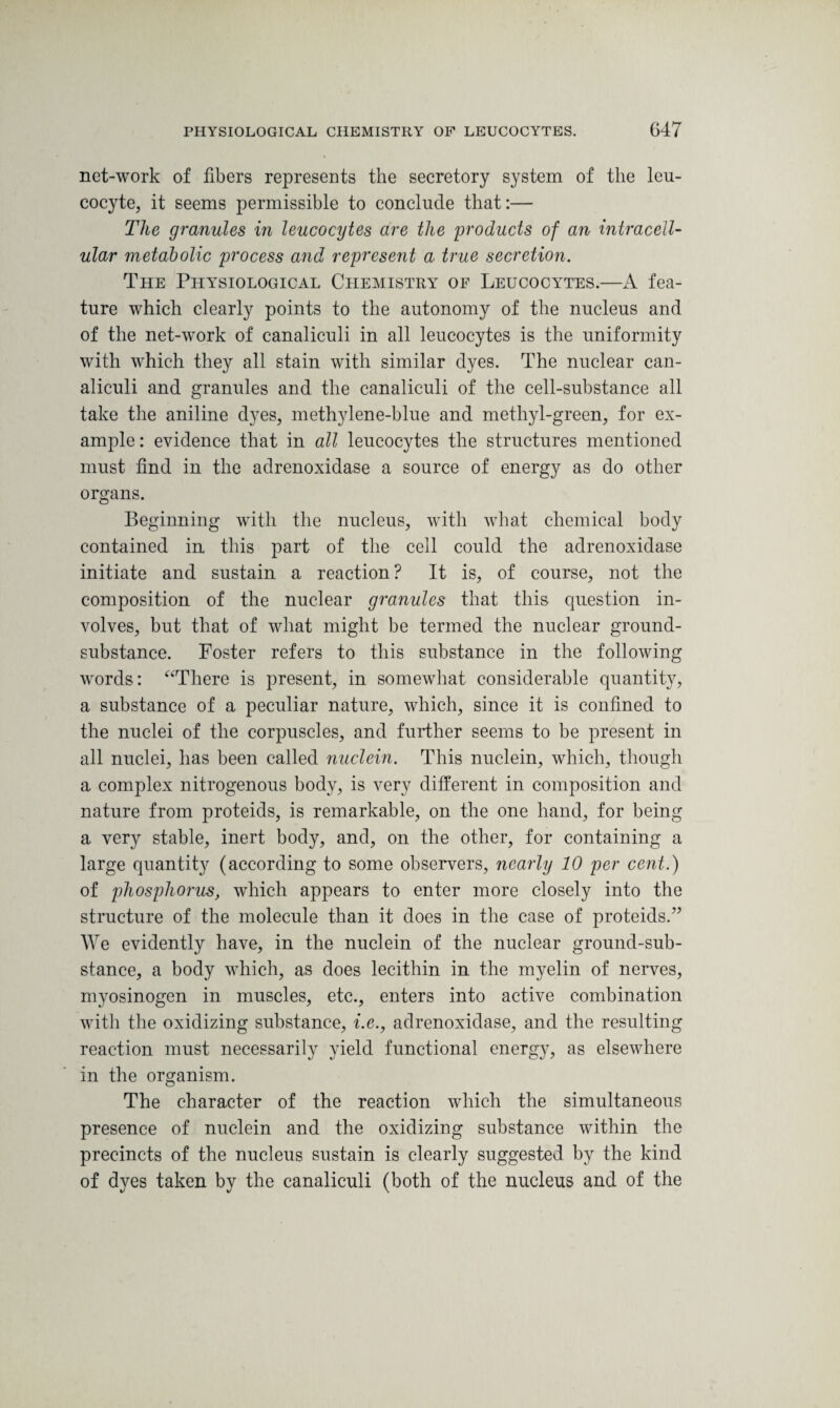 net-work of fibers represents the secretory system of the leu¬ cocyte, it seems permissible to conclude that:— The granules in leucocytes are the products of an intracell¬ ular metabolic process and represent a true secretion. The Physiological Chemistry of Leucocytes.—A fea¬ ture which clearly points to the autonomy of the nucleus and of the net-work of canaliculi in all leucocytes is the uniformity with which they all stain with similar dyes. The nuclear can¬ aliculi and granules and the canaliculi of the cell-substance all take the aniline dyes, methylene-blue and methyl-green, for ex¬ ample : evidence that in all leucocytes the structures mentioned must find in the adrenoxidase a source of energy as do other organs. Beginning with the nucleus, with what chemical body contained in this part of the cell could the adrenoxidase initiate and sustain a reaction ? It is, of course, not the composition of the nuclear granules that this question in¬ volves, but that of what might be termed the nuclear ground- substance. Foster refers to this substance in the following words: “There is present, in somewhat considerable quantity, a substance of a peculiar nature, which, since it is confined to the nuclei of the corpuscles, and further seems to be present in all nuclei, has been called nuclein. This nuclein, which, though a complex nitrogenous body, is very different in composition and nature from proteids, is remarkable, on the one hand, for being a very stable, inert body, and, on the other, for containing a large quantity (according to some observers, nearly 10 per cent.) of phosphorus, which appears to enter more closely into the structure of the molecule than it does in the case of proteids.” We evidently have, in the nuclein of the nuclear ground-sub¬ stance, a body which, as does lecithin in the myelin of nerves, myosinogen in muscles, etc., enters into active combination with the oxidizing substance, i.e., adrenoxidase, and the resulting reaction must necessarily yield functional energy, as elsewhere in the organism. The character of the reaction which the simultaneous presence of nuclein and the oxidizing substance within the precincts of the nucleus sustain is clearly suggested by the kind of dyes taken by the canaliculi (both of the nucleus and of the