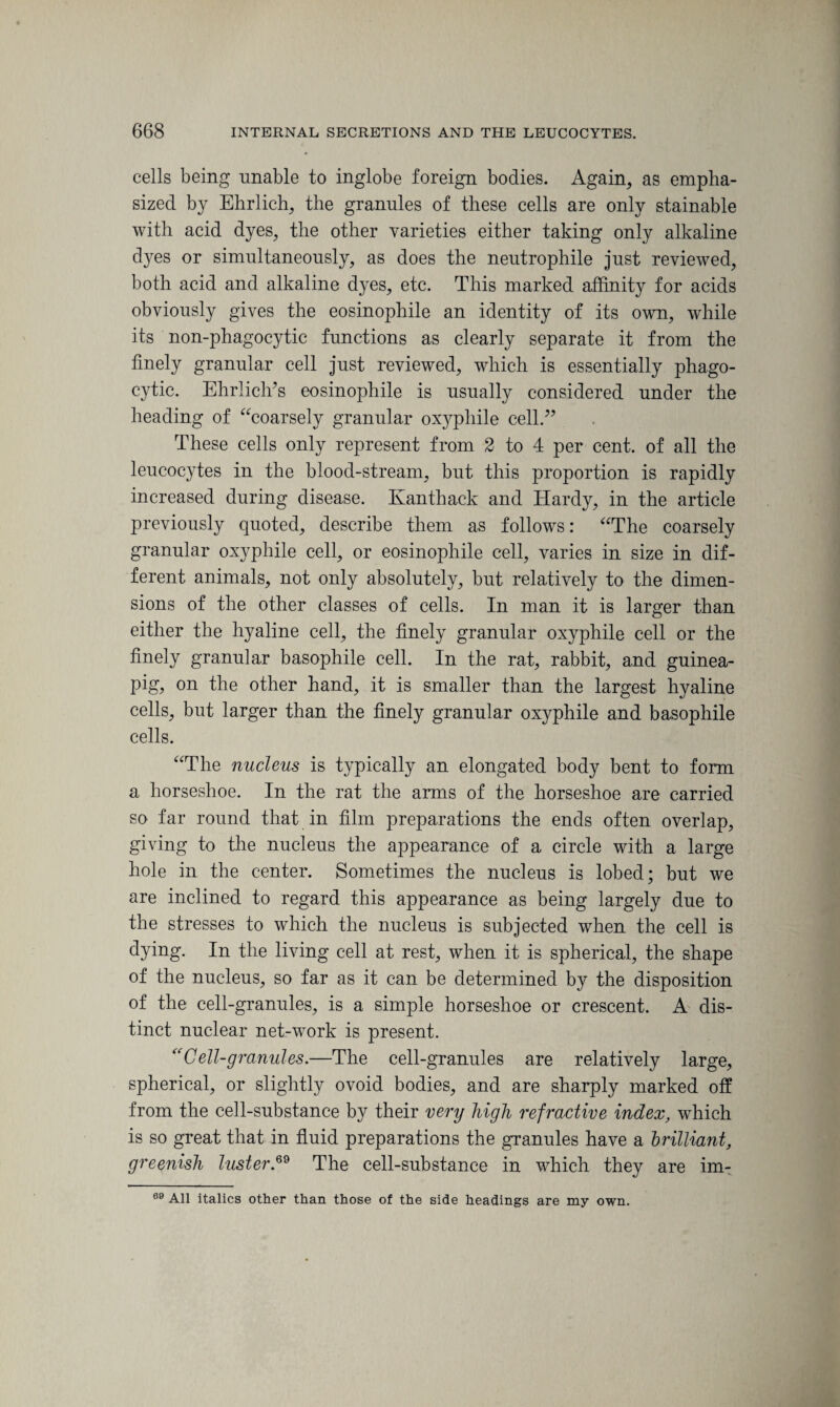 cells being unable to inglobe foreign bodies. Again, as empha¬ sized by Ehrlich, the granules of these cells are only stainable with acid dyes, the other varieties either taking only alkaline dyes or simultaneously, as does the neutrophile just reviewed, both acid and alkaline dyes, etc. This marked affinity for acids obviously gives the eosinophile an identity of its own, while its non-phagocytic functions as clearly separate it from the finely granular cell just reviewed, which is essentially phago¬ cytic. Ehrlich’s eosinophile is usually considered under the heading of “coarsely granular oxyphile cell.” These cells only represent from 2 to 4 per cent, of all the leucocytes in the blood-stream, but this proportion is rapidly increased during disease. Ivanthack and Hardy, in the article previously quoted, describe them as follows: “The coarsely granular oxyphile cell, or eosinophile cell, varies in size in dif¬ ferent animals, not only absolutely, but relatively to the dimen¬ sions of the other classes of cells. In man it is larger than either the hyaline cell, the finely granular oxyphile cell or the finely granular basophile cell. In the rat, rabbit, and guinea- pig, on the other hand, it is smaller than the largest hyaline cells, but larger than the finely granular oxyphile and basophile cells. “The nucleus is typically an elongated body bent to form a horseshoe. In the rat the arms of the horseshoe are carried so far round that in film preparations the ends often overlap, giving to the nucleus the appearance of a circle with a large hole in the center. Sometimes the nucleus is lobed; but we are inclined to regard this appearance as being largely due to the stresses to which the nucleus is subjected when the cell is dying. In the living cell at rest, when it is spherical, the shape of the nucleus, so far as it can be determined by the disposition of the cell-granules, is a simple horseshoe or crescent. A dis¬ tinct nuclear net-work is present. “Cell-granules.—The cell-granules are relatively large, spherical, or slightly ovoid bodies, and are sharply marked off from the cell-substance by their very high refractive index, which is so great that in fluid preparations the granules have a brilliant, greenish luster.69 The cell-substance in which they are im- 69 All italics other than those of the side headings are my own.