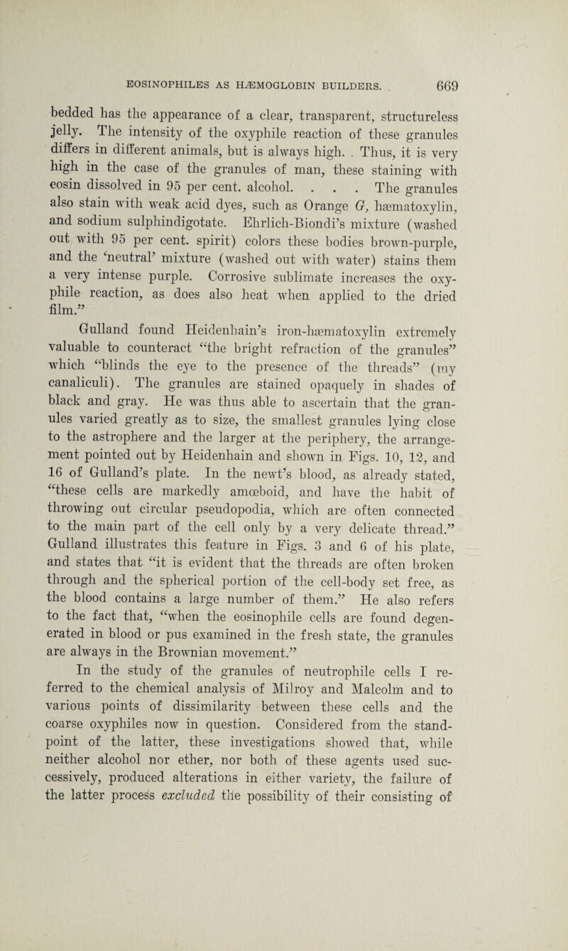 bedded has the appearance of a clear, transparent, structureless jelly. Hie intensity of the oxyphile reaction of these granules differs in different animals, but is always high. . Thus, it is very high in the case of the granules of man, these staining with eosin dissolved in 95 per cent, alcohol. . . . The granules also stain with weak acid dyes, such as Orange G, haematoxylin, and sodium sulphindigotate. Ehrlich-Biondks mixture (washed out with 95 per cent, spirit) colors these bodies brown-purple, and the ‘neutraT mixture (washed out with water) stains them a very intense purple. Corrosive sublimate increases the oxy¬ phile reaction, as does also heat when applied to the dried film.” Gulland found Heidenhain’s iron-haematoxylin extremely valuable to counteract “the bright refraction of the granules” which “blinds the eye to the presence of the threads” (my canaliculi). The granules are stained opaquely in shades of black and gray. He was thus able to ascertain that the gran¬ ules varied greatly as to size, the smallest granules lying close to the astrophere and the larger at the periphery, the arrange¬ ment pointed out by Heidenhain and shown in Figs. 10, 12, and 16 of Gulland’s plate. In the newFs blood, as already stated, “these cells are markedly amoeboid, and have the habit of throwing out circular pseudopodia, which are often connected to the main part of the cell only by a very delicate thread.” Gulland illustrates this feature in Figs. 3 and 6 of his plate, and states that “it is evident that the threads are often broken through and the spherical portion of the cell-body set free, as the blood contains a large number of them.” He also refers to the fact that, “when the eosinophile cells are found degen¬ erated in blood or pus examined in the fresh state, the granules are always in the Brownian movement.” In the study of the granules of neutrophile cells I re¬ ferred to the chemical analysis of Milroy and Malcolm and to various points of dissimilarity between these cells and the coarse oxyphiles now in question. Considered from the stand¬ point of the latter, these investigations showed that, while neither alcohol nor ether, nor both of these agents used suc¬ cessively, produced alterations in either variety, the failure of the latter process excluded tile possibility of their consisting of