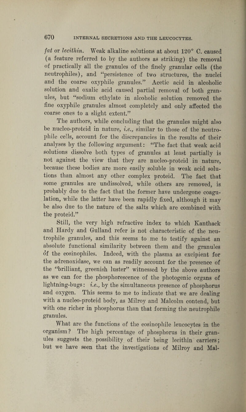 fat or lecithin. Weak alkaline solutions at about 120° C. caused (a feature referred to by the authors as striking) the removal of practically all the granules of the finely granular cells (the neutrophiles), and “persistence of two structures, the nuclei and the coarse oxyphile granules/’ Acetic acid in alcoholic solution and oxalic acid caused partial removal of both gran¬ ules, but “sodium ethylate in alcoholic solution removed the fine oxyphile granules almost completely and only affected the coarse ones to a slight extent.” The authors, while concluding that the granules might also be nucleo-proteid in nature, i.e., similar to those of the neutro- phile cells, account for the discrepancies in the results of their analyses by the following argument: “The fact that weak acid solutions dissolve both types of granules at least partially is not against the view that they are nucleo-proteid in nature, because these bodies are more easily soluble in weak acid solu¬ tions than almost any other complex proteid. The fact that some granules are undissolved, while others are removed, is probably due to the fact that the former have undergone coagu¬ lation, while the latter have been rapidly fixed, although it may be also due to the nature of the salts which are combined with the proteid.” Still, the very high refractive index to which Kanthack and Hardy and Gulland refer is not characteristic of the neu- trophile granules, and this seems to me to testify against an absolute functional similarity between them and the granules of the eosinophiles. Indeed, with the plasma as excipient for the adrenoxidase, we can as readily account for the presence of the ‘‘brilliant, greenish luster” witnessed by the above authors as we can for the phosphorescence of the photogenic organs of lightning-bugs: i.e., by the simultaneous presence of phosphorus and oxygen. This seems to me to indicate that we are dealing with a nucleo-proteid body, as Milroy and Malcolm contend, but with one richer in phosphorus than that forming the neutrophile granules. What are the functions of the eosinophile leucocytes in the organism? The high percentage of phosphorus in their gran¬ ules suggests the, possibility of their being lecithin carriers; but we have seen that the investigations of Milroy and Mai-