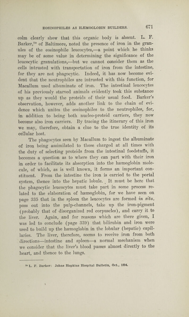 colm clearly show that this organic body is absent. L. F. Barker,70 of Baltimore, noted the presence of iron in the gran¬ ules of the eosinophile leucocytes,—a point which he thinks may be of some value in determining the significance of the leucocytic granulations,—but we cannot consider them as the cells intrusted with transportation of iron from the intestine, for they are not phagocytic. Indeed, it has now become evi¬ dent that the neutrophiles are intrusted with this function, for Macallum used albuminate of iron. The intestinal leucocytes of his previously starved animals evidently took this substance up as they would the proteids of their usual food. Barker’s observation, however, adds another link to the chain of evi¬ dence which unites the eosinophiles to the neutrophiles, for, in addition to being both nucleo-proteid carriers, they now become also iron carriers. By tracing the itinerary of this iron we may, therefore, obtain a clue to the true identity of its cellular host. The phagocytes seen by Macallum to ingest the albuminate of iron being assimilated to those charged at all times with the duty of selecting proteids from the intestinal foodstuffs, it becomes a question as to where they can part with their iron in order to facilitate its absorption into the haemoglobin mole¬ cule, of which, as is well known, it forms an important con¬ stituent. From the intestine the iron is carried to the portal system, thence into the hepatic lobule. It must be here that the phagocytic leucocytes must take part in some process re¬ lated to the elaboration of haemoglobin, for we have seen on page 335 that in the spleen the leucocytes are formed in situ, pass out into the pulp-channels, take up the iron-pigment (probably that of disorganized red corpuscles), and carry it to the liver. Again, and for reasons which are there given, I was led to conclude (page 339) that bilirubin and iron were used to build up the haemoglobin in the lobular (hepatic) capil¬ laries. The liver, therefore, seems to receive iron from both directions—intestine and spleen—a normal mechanism when we consider that the liver’s blood passes almost directly to the heart, and thence to the lungs. 70 L. F. Barker: Johns Hopkins Hospital Bulletin, Oct., 1894.