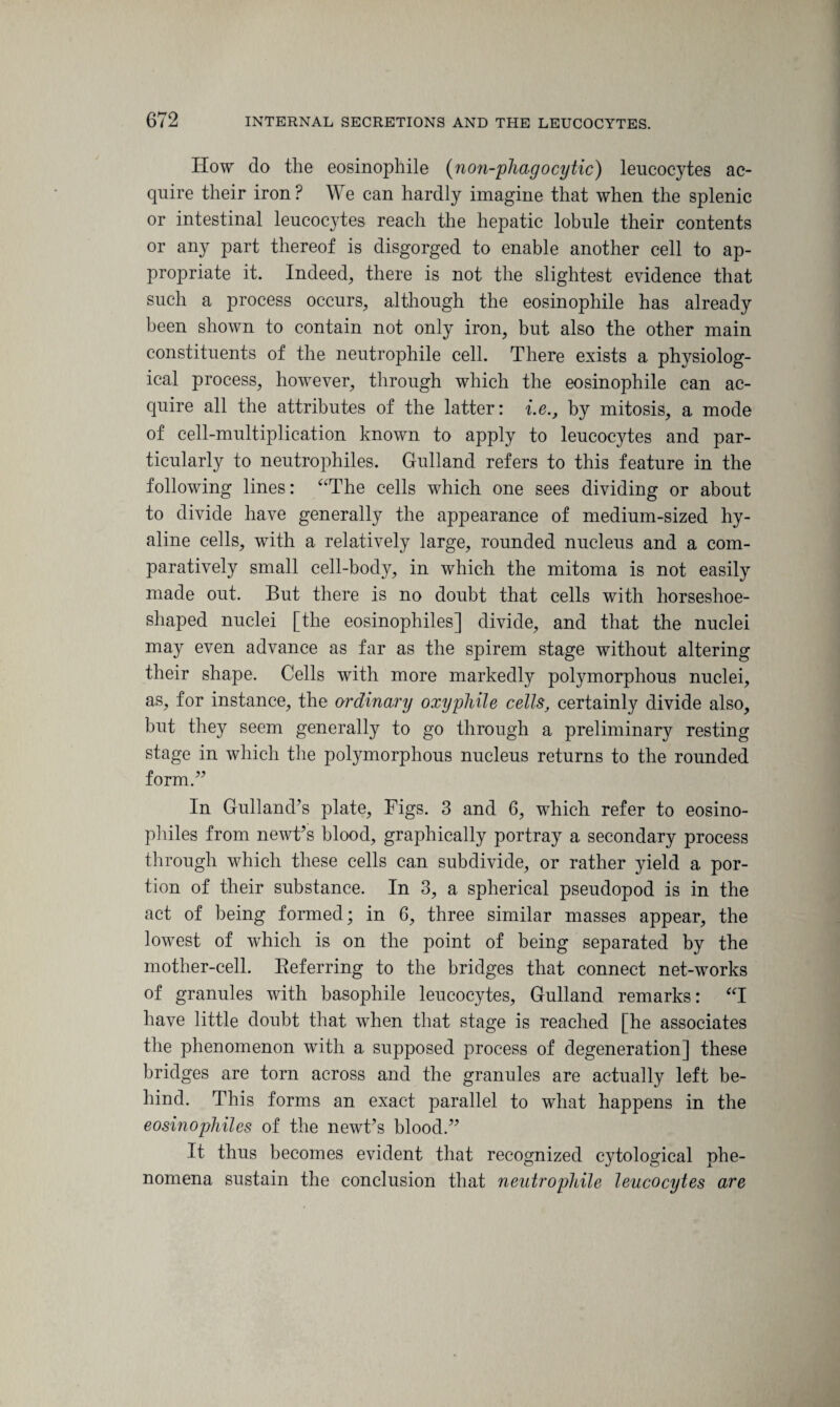 Ilow do the eosinophile (non-phagocytic) leucocytes ac¬ quire their iron ? We can hardly imagine that when the splenic or intestinal leucocytes reach the hepatic lobule their contents or any part thereof is disgorged to enable another cell to ap¬ propriate it. Indeed, there is not the slightest evidence that such a process occurs, although the eosinophile has already been shown to contain not only iron, but also the other main constituents of the neutrophile cell. There exists a physiolog¬ ical process, however, through which the eosinophile can ac¬ quire all the attributes of the latter: i.e., by mitosis, a mode of cell-multiplication known to apply to leucocytes and par¬ ticularly to neutrophiles, Gulland refers to this feature in the following lines: “The cells which one sees dividing or about to divide have generally the appearance of medium-sized hy¬ aline cells, with a relatively large, rounded nucleus and a com¬ paratively small cell-body, in which the mitoma is not easily made out. But there is no doubt that cells with horseshoe¬ shaped nuclei [the eosinophiles] divide, and that the nuclei may even advance as far as the spirem stage without altering their shape. Cells with more markedly polymorphous nuclei, as, for instance, the ordinary oxyphile cellscertainly divide also, but they seem generally to go through a preliminary resting stage in which the polymorphous nucleus returns to the rounded form.” In Gulland’s plate. Figs. 3 and 6, which refer to eosino¬ philes from newt’s blood, graphically portray a secondary process through which these cells can subdivide, or rather yield a por¬ tion of their substance. In 3, a spherical pseudopod is in the act of being formed; in 6, three similar masses appear, the lowest of which is on the point of being separated by the mother-cell. Referring to the bridges that connect net-works of granules with basophile leucocytes, Gulland remarks: “I have little doubt that when that stage is reached [he associates the phenomenon with a supposed process of degeneration] these bridges are torn across and the granules are actually left be¬ hind. This forms an exact parallel to what happens in the eosinophiles of the newt’s blood.” It thus becomes evident that recognized cytological phe¬ nomena sustain the conclusion that neutrophile leucocytes are