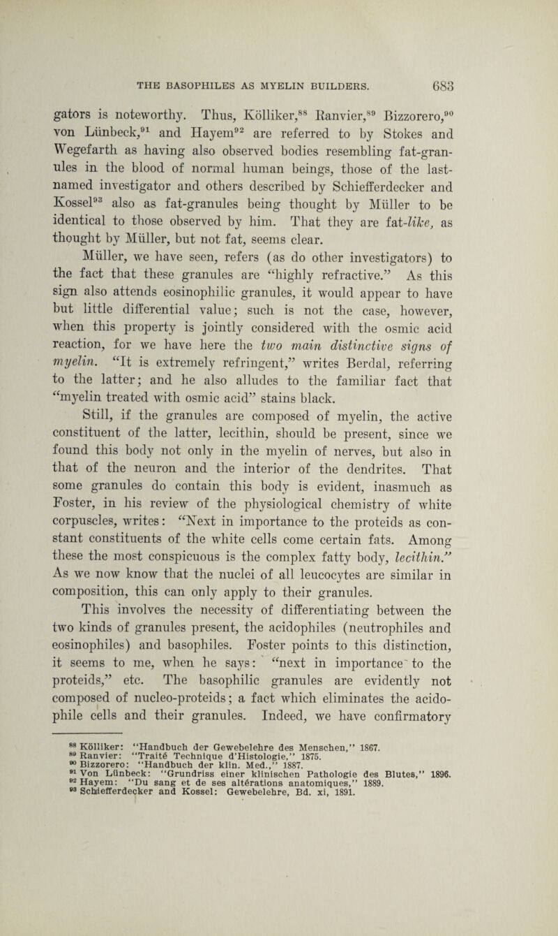 gators is noteworthy. Thus, Kolliker,88 Kanvier,89 Bizzorero,90 von Limbeck,91 and Hayem92 are referred to by Stokes and Wegefarth as having also observed bodies resembling fat-gran¬ nies in the blood of normal human beings, those of the last- named investigator and others described by Schiefferdecker and Kossel93 also as fat-granules being thought by Muller to be identical to those observed by him. That they are fat-Zi&e, as thought by Muller, but not fat, seems clear. Muller, we have seen, refers (as do other investigators) to the fact that these granules are “highly refractive.” As this sign also attends eosinophilic granules, it would appear to have but little dilferential value; such is not the case, however, when this property is jointly considered with the osmic acid reaction, for we have here the two main distinctive signs of myelin. “It is extremely refringent,” writes Berdal, referring to the latter; and he also alludes to the familiar fact that “myelin treated with osmic acid” stains black. Still, if the granules are composed of myelin, the active constituent of the latter, lecithin, should be present, since we found this body not only in the myelin of nerves, but also in that of the neuron and the interior of the dendrites. That some granules do contain this body is evident, inasmuch as Foster, in his review of the physiological chemistry of white corpuscles, writes: “Next in importance to the proteids as con¬ stant constituents of the white cells come certain fats. Among these the most conspicuous is the complex fatty body, lecithin ” As we now know that the nuclei of all leucocytes are similar in composition, this can only apply to their granules. This involves the necessity of differentiating between the two kinds of granules present, the acidophiles (neutrophiles and eosinophiles) and basophiles. Foster points to this distinction, it seems to me, when he says: “next in importance'to the proteids,” etc. The basophilic granules are evidently not composed of nucleo-proteids; a fact which eliminates the acido- phile cells and their granules. Indeed, we have confirmatory 88 Kolliker: “Handbuch der Gewebelehre des Menschen,” 1867. 89 Ranvier: “Traits Technique d’Histologie,” 1875. 90 Bizzorero: “Handbuch der klin. Med.,” 1887. 91 Von Liinbeck: “Grundriss einer klinischen Pathologie des Blutes,” 1896. 02 Hayem: “Du sang et de ses alterations anatomiques,” 1889. 83 Schiiefferdecker and Kossel: Gewebelehre, Bd. xi, 1891.